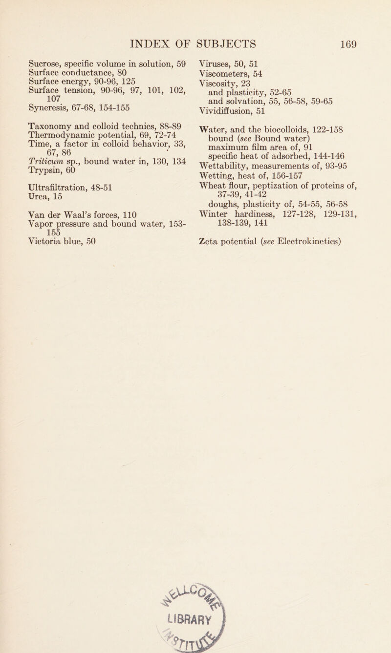 Sucrose, specific volume in solution, 59 Surface conductance, 80 Surface energy, 90-96, 125 Surface tension, 90-96, 97, 101, 102, 107 Syneresis, 67-68, 154-155 Taxonomy and colloid technics, 88-89 Thermodynamic potential, 69, 72-74 Time, a factor in colloid behavior, 33, 67, 86 Triticum sp., bound water in, 130, 134 Trypsin, 60 Ultrafiltration, 48-51 Urea, 15 Van der Waal's forces, 110 Vapor pressure and bound water, 153- 155 Victoria blue, 50 Viruses, 50, 51 Viscometers, 54 Viscosity, 23 and plasticity, 52-65 and solvation, 55, 56-58, 59-65 Vividiffusion, 51 Water, and the biocolloids, 122-158 bound (see Bound water) maximum film area of, 91 specific heat of adsorbed, 144-146 Wettability, measurements of, 93-95 Wetting, heat of, 156-157 Wheat flour, peptization of proteins of, 37-39, 41-42 doughs, plasticity of, 54-55, 56-58 Winter hardiness, 127-128, 129-131, 138-139, 141 Zeta potential (see Electrokinetics) library