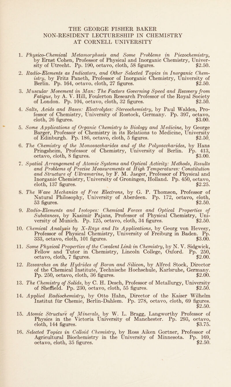 THE GEORGE FISHER BAKER NON-RESIDENT LECTURESHIP IN CHEMISTRY AT CORNELL UNIVERSITY 1. Physico-Chemical Metamorphosis and Some Problems in Piezochemistry, by Ernst Cohen, Professor of Physical and Inorganic Chemistry, Univer- sity of Utrecht. Pp. 190, octavo, cloth, 58 figures. $2.50. 2. Radio-Elements as Indicators, and Other Selected Topics in Inorganic Chem- istry, by Fritz Paneth, Professor of Inorganic Chemistry, University of Berlin. Pp. 164, octavo, cloth, 27 figures. $2.50. 3. Muscular Movement in Man: The Factors Governing Speed and, Recovery from Fatigue, by A. V. Hill, Foulerton Research Professor of the Royal Society of London. Pp. 104, octavo, cloth, 32 figures. $2.50. 4. Salts, Acids and Bases: Electrolytes: Stereochemistry, by Paul Walden, Pro- fessor of Chemistry, University of Rostock, Germany. Pp. 397, octavo, cloth, 26 figures. $3.00. 5. Some Applications of Organic Chemistry to Biology and Medicine, by George Barger, Professor of Chemistry in its Relations to Medicine, University of Edinburgh. Pp. 186, octavo, cloth, 5 figures. $2.50. 6. The Chemistry of the Monosaccharides and of the Polysaccharides, by Hans Pringsheim, Professor of Chemistry, University of Berlin. Pp. 413, octavo, cloth, 8 figures. $3.00. 7. Spatial Arrangement of Atomic Systems and Optical Activity: Methods, Results and Problems of Precise Measurements at High Temperatures: Constitution and Structure of Ultramarine, by F. M. Jaeger, Professor of Physical and Inorganic Chemistry, University of Groningen, Holland. Pp. 450, octavo, cloth, 137 figures. $2.25. 8. The Wave Mechanics of Free Electrons, by G. P. Thomson, Professor of Natural Philosophy, University of Aberdeen. Pp. 172, octavo, cloth, 53 figures. $2.50. 9. Radio-Elements and Isotopes: Chemical Forces and Optical Properties of Substances, by Kasimir Fajans, Professor of Physical Chemistry, Uni- versity of Munich. Pp. 125, octavo, cloth, 34 figures. $2.50. 10. Chemical Analysis by X-Rays and Its Applications, by Georg von Hevesy, Professor of Physical Chemistry, University of Freiburg in Baden. Pp. 333, octavo, cloth, 101 figures. $3.00. 11. Some Physical Properties of the Covalent Link in Chemistry, by N. V. Sidgwick, Fellow and Tutor in Chemistry, Lincoln College, Oxford. Pp. 250, octavo, cloth, 7 figures. $2.00. 12. Researches on the Hydrides of Boron and Silicon, by Alfred Stock, Director of the Chemical Institute, Technische Hochschule, Karlsruhe, Germany. Pp. 250, octavo, cloth, 36 figures. $2.00. 13. The Chemistry of Solids, by C. H. Desch, Professor of Metallurgy, University of Sheffield. Pp. 230, octavo, cloth, 55 figures. $2.50. 14. Applied Radiochemistry, by Otto Hahn, Director of the Kaiser Wilhelm Institut fur Chemie, Berlin-Dahlem. Pp. 278, octavo, cloth, 69 figures. $2.50. 15. Atomic Structure of Minerals, by W. L. Bragg, Langworthy Professor of Physics in the Victoria University of Manchester. Pp. 293, octavo, cloth, 144 figures. $3.75. 16. Selected Topics in Colloid Chemistry, by Ross Aiken Gortner, Professor of Agricultural Biochemistry in the University of Minnesota. Pp. 169, octavo, cloth, 35 figures. $2.50.