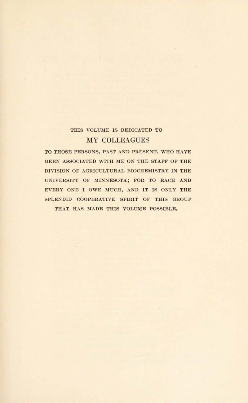 THIS VOLUME IS DEDICATED TO MY COLLEAGUES TO THOSE PERSONS, PAST AND PRESENT, WHO HAVE BEEN ASSOCIATED WITH ME ON THE STAFF OF THE DIVISION OF AGRICULTURAL BIOCHEMISTRY IN THE UNIVERSITY OF MINNESOTA; FOR TO EACH AND EVERY ONE I OWE MUCH, AND IT IS ONLY THE SPLENDID COOPERATIVE SPIRIT OF THIS GROUP THAT HAS MADE THIS VOLUME POSSIBLE.