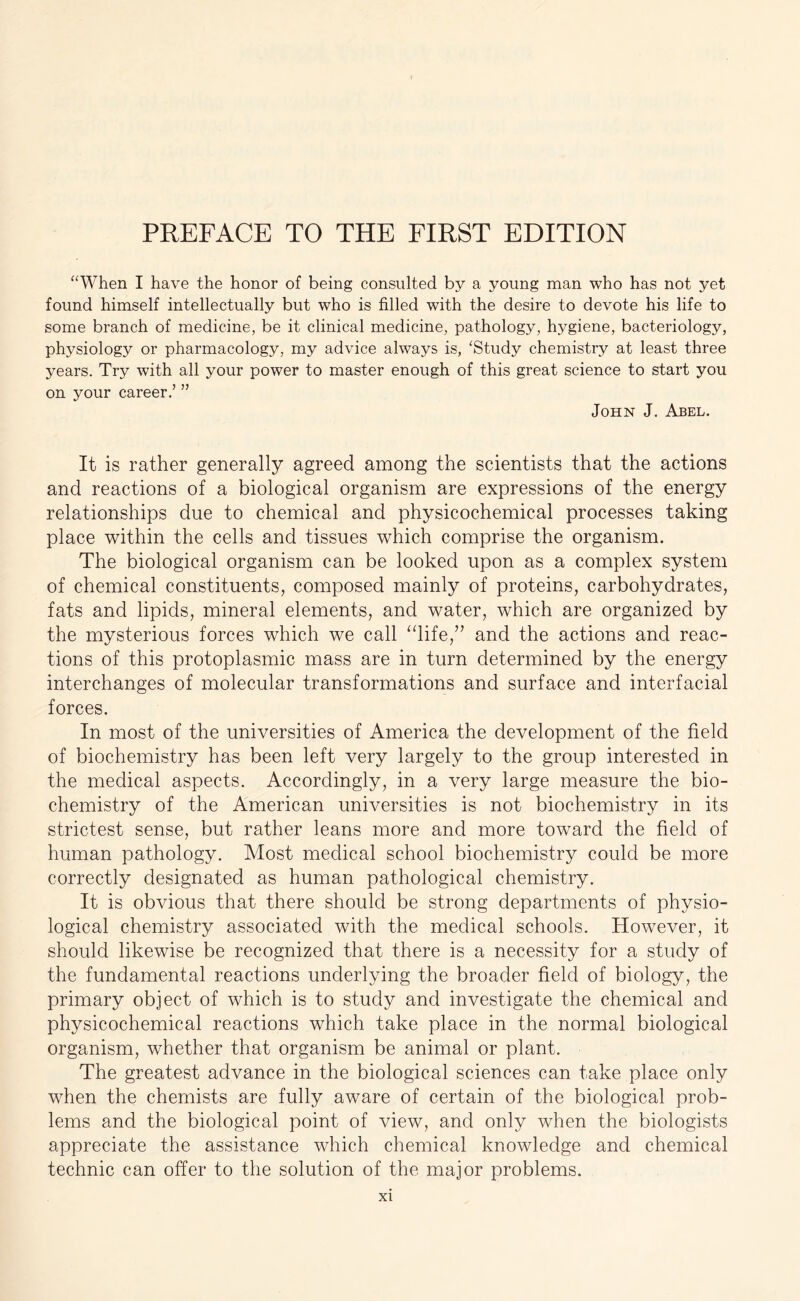 “When I have the honor of being consulted by a young man who has not yet found himself intellectually but who is filled with the desire to devote his life to some branch of medicine, be it clinical medicine, pathology, hygiene, bacteriology, physiology or pharmacology, my advice always is, ‘Study chemistry at least three years. Try with all your power to master enough of this great science to start you on your career.5 55 John J. Abel. It is rather generally agreed among the scientists that the actions and reactions of a biological organism are expressions of the energy relationships due to chemical and physicochemical processes taking place within the cells and tissues which comprise the organism. The biological organism can be looked upon as a complex system of chemical constituents, composed mainly of proteins, carbohydrates, fats and lipids, mineral elements, and water, which are organized by the mysterious forces which we call “life,” and the actions and reac- tions of this protoplasmic mass are in turn determined by the energy interchanges of molecular transformations and surface and interfacial forces. In most of the universities of America the development of the field of biochemistry has been left very largely to the group interested in the medical aspects. Accordingly, in a very large measure the bio- chemistry of the American universities is not biochemistry in its strictest sense, but rather leans more and more toward the field of human pathology. Most medical school biochemistry could be more correctly designated as human pathological chemistry. It is obvious that there should be strong departments of physio- logical chemistry associated with the medical schools. However, it should likewise be recognized that there is a necessity for a study of the fundamental reactions underlying the broader field of biology, the primary object of which is to study and investigate the chemical and physicochemical reactions which take place in the normal biological organism, whether that organism be animal or plant. The greatest advance in the biological sciences can take place only when the chemists are fully aware of certain of the biological prob- lems and the biological point of view, and only when the biologists appreciate the assistance which chemical knowledge and chemical technic can offer to the solution of the major problems.