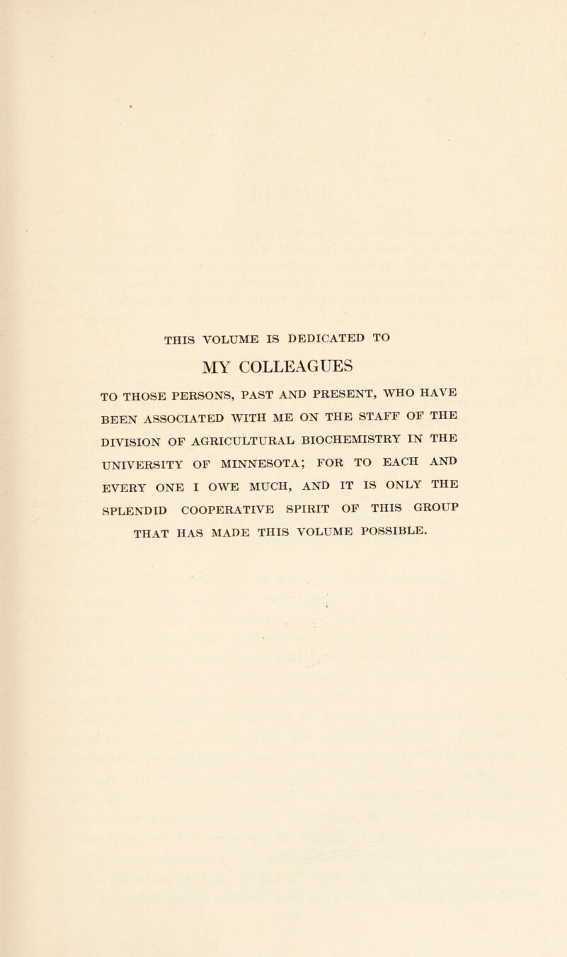 THIS VOLUME IS DEDICATED TO MY COLLEAGUES TO THOSE PERSONS, PAST AND PRESENT, WHO HAVE BEEN ASSOCIATED WITH ME ON THE STAFF OF THE DIVISION OF AGRICULTURAL BIOCHEMISTRY IN THE UNIVERSITY OF MINNESOTA; FOR TO EACH AND EVERY ONE I OWE MUCH, AND IT IS ONLY THE SPLENDID COOPERATIVE SPIRIT OF THIS GROUP THAT HAS MADE THIS VOLUME POSSIBLE.