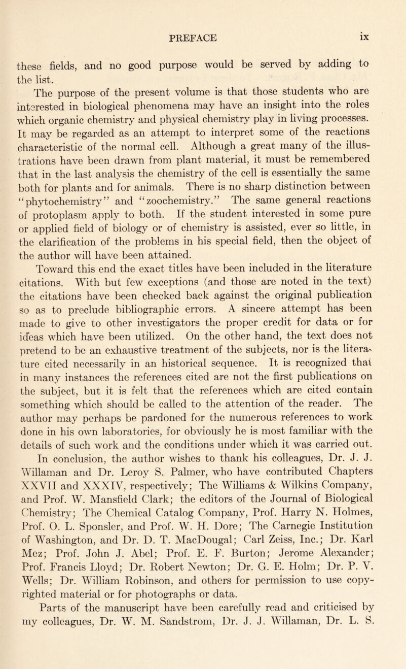 these fields, and no good purpose would be served by adding to the list. The purpose of the present volume is that those students who are interested in biological phenomena may have an insight into the roles which organic chemistry and physical chemistry play in living processes. It may be regarded as an attempt to interpret some of the reactions characteristic of the normal cell. Although a great many of the illus- trations have been drawn from plant material, it must be remembered that in the last analysis the chemistry of the cell is essentially the same both for plants and for animals. There is no sharp distinction between “phytochemistry” and “zoochemistry.” The same general reactions of protoplasm apply to both. If the student interested in some pure or applied field of biology or of chemistry is assisted, ever so little, in the clarification of the problems in his special field, then the object of the author will have been attained. Toward this end the exact titles have been included in the literature citations. With but few exceptions (and those are noted in the text) the citations have been checked back against the original publication so as to preclude bibliographic errors. A sincere attempt has been made to give to other investigators the proper credit for data or for ideas which have been utilized. On the other hand, the text does not pretend to be an exhaustive treatment of the subjects, nor is the litera- ture cited necessarily in an historical sequence. It is recognized that in many instances the references cited are not the first publications on the subject, but it is felt that the references which are cited contain something which should be called to the attention of the reader. The author may perhaps be pardoned for the numerous references to work done in his own laboratories, for obviously he is most familiar with the details of such work and the conditions under which it was carried out. In conclusion, the author wishes to thank his colleagues, Dr. J. J. Willaman and Dr. Leroy S. Palmer, who have contributed Chapters XXVII and XXXIV, respectively; The Williams & Wilkins Company, and Prof. W. Mansfield Clark; the editors of the Journal of Biological Chemistry; The Chemical Catalog Company, Prof. Harry N. Holmes, Prof. 0. L. Sponsler, and Prof. W. H. Dore; The Carnegie Institution of Washington, and Dr. D. T. MacDougal; Carl Zeiss, Inc.; Dr. Karl Mez; Prof. John J. Abel; Prof. E. F. Burton; Jerome Alexander; Prof. Francis Lloyd; Dr. Robert Newton; Dr. G. E. Holm; Dr. P. V. Wells; Dr. William Robinson, and others for permission to use copy- righted material or for photographs or data. Parts of the manuscript have been carefully read and criticised by my colleagues, Dr. W. M. Sandstrom, Dr. J. J. Willaman, Dr. L. S.