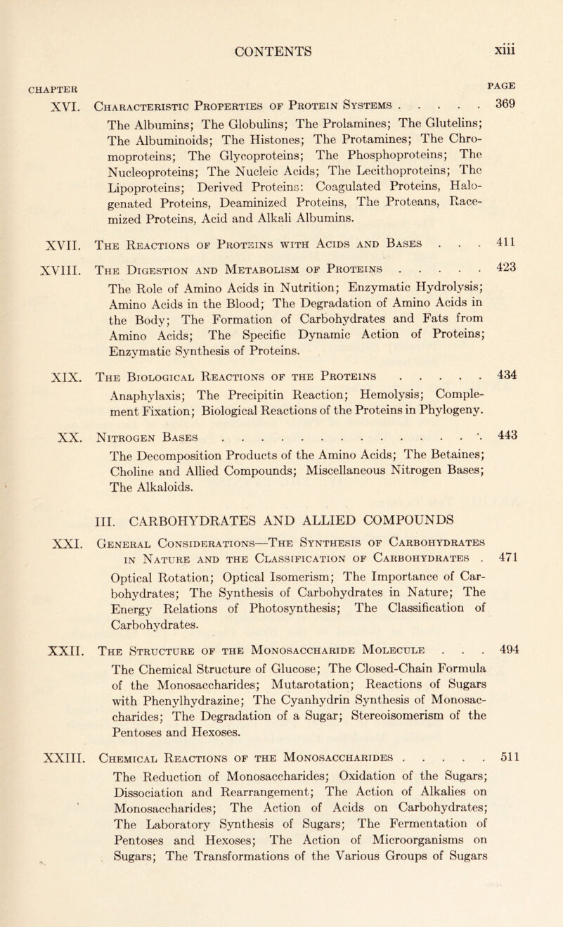 CHAPTER XVI. Characteristic Properties of Protein Systems 369 The Albumins; The Globulins; The Prolamines; The Glutelins; The Albuminoids; The Histones; The Protamines; The Chro- moproteins; The Glycoproteins; The Phosphoproteins; The Nucleoproteins; The Nucleic Acids; The Lecithoproteins; The Lipoproteins; Derived Proteins: Coagulated Proteins, Halo- genated Proteins, Deaminized Proteins, The Proteans, Race- mized Proteins, Acid and Alkali Albumins. XVII. The Reactions of Proteins with Acids and Bases XVIII. The Digestion and Metabolism of Proteins The Role of Amino Acids in Nutrition; Enzymatic Hydrolysis; Amino Acids in the Blood; The Degradation of Amino Acids in the Body; The Formation of Carbohydrates and Fats from Amino Acids; The Specific Dynamic Action of Proteins; Enzymatic Synthesis of Proteins. XIX. The Biological Reactions of the Proteins ..... 434 Anaphylaxis; The Precipitin Reaction; Hemolysis; Comple- ment Fixation; Biological Reactions of the Proteins in Phylogeny. XX. Nitrogen Bases ’• 446 The Decomposition Products of the Amino Acids; The Betaines; Choline and Allied Compounds; Miscellaneous Nitrogen Bases; The Alkaloids. III. CARBOHYDRATES AND ALLIED COMPOUNDS XXI. General Considerations—The Synthesis of Carbohydrates in Nature and the Classification of Carbohydrates . 471 Optical Rotation; Optical Isomerism; The Importance of Car- bohydrates; The Synthesis of Carbohydrates in Nature; The Energy Relations of Photosynthesis; The Classification of Carbohydrates. XXII. The Structure of the Monosaccharide Molecule . . . 494 The Chemical Structure of Glucose; The Closed-Chain Formula of the Monosaccharides; Mutarotation; Reactions of Sugars with Phenylhydrazine; The Cyanhydrin Synthesis of Monosac- charides; The Degradation of a Sugar; Stereoisomerism of the Pentoses and Hexoses. XXIII. Chemical Reactions of the Monosaccharides 511 The Reduction of Monosaccharides; Oxidation of the Sugars; Dissociation and Rearrangement; The Action of Alkalies on Monosaccharides; The Action of Acids on Carbohydrates; The Laboratory Synthesis of Sugars; The Fermentation of Pentoses and Hexoses; The Action of Microorganisms on Sugars; The Transformations of the Various Groups of Sugars