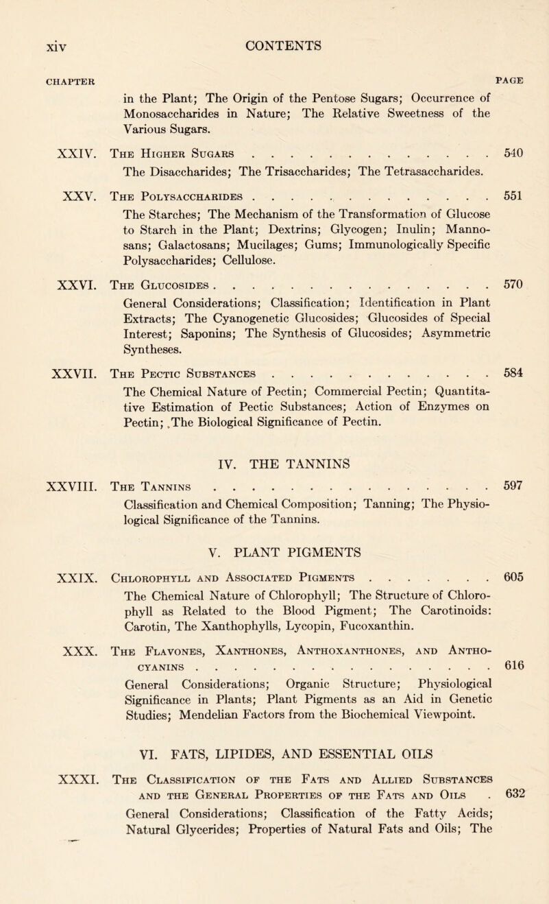 CHAPTER XXIV. XXV. XXVI. XXVII. XXVIII. XXIX. XXX. XXXI. PAGE in the Plant; The Origin of the Pentose Sugars; Occurrence of Monosaccharides in Nature; The Relative Sweetness of the Various Sugars. The Higher Sugars 540 The Disaccharides; The Trisaccharides; The Tetrasaccharides. The Polysaccharides 551 The Starches; The Mechanism of the Transformation of Glucose to Starch in the Plant; Dextrins; Glycogen; Inulin; Manno- sans; Galactosans; Mucilages; Gums; Immunologically Specific Polysaccharides; Cellulose. The Glucosides 570 General Considerations; Classification; Identification in Plant Extracts; The Cyanogenetic Glucosides; Glucosides of Special Interest; Saponins; The Synthesis of Glucosides; Asymmetric Syntheses. The Pectic Substances 584 The Chemical Nature of Pectin; Commercial Pectin; Quantita- tive Estimation of Pectic Substances; Action of Enzymes on Pectin; ,The Biological Significance of Pectin. IV. THE TANNINS The Tannins 597 Classification and Chemical Composition; Tanning; The Physio- logical Significance of the Tannins. V. PLANT PIGMENTS Chlorophyll and Associated Pigments 605 The Chemical Nature of Chlorophyll; The Structure of Chloro- phyll as Related to the Blood Pigment; The Carotinoids: Carotin, The Xanthophylls, Lycopin, Fucoxanthin. The Flavones, Xanthones, Anthoxanthones, and Antho- CYANINS 616 General Considerations; Organic Structure; Physiological Significance in Plants; Plant Pigments as an Aid in Genetic Studies; Mendelian Factors from the Biochemical Viewpoint. VI. FATS, LIPIDES, AND ESSENTIAL OILS The Classification of the Fats and Allied Substances and the General Properties of the Fats and Oils . 632 General Considerations; Classification of the Fatty Acids; Natural Glycerides; Properties of Natural Fats and Oils; The