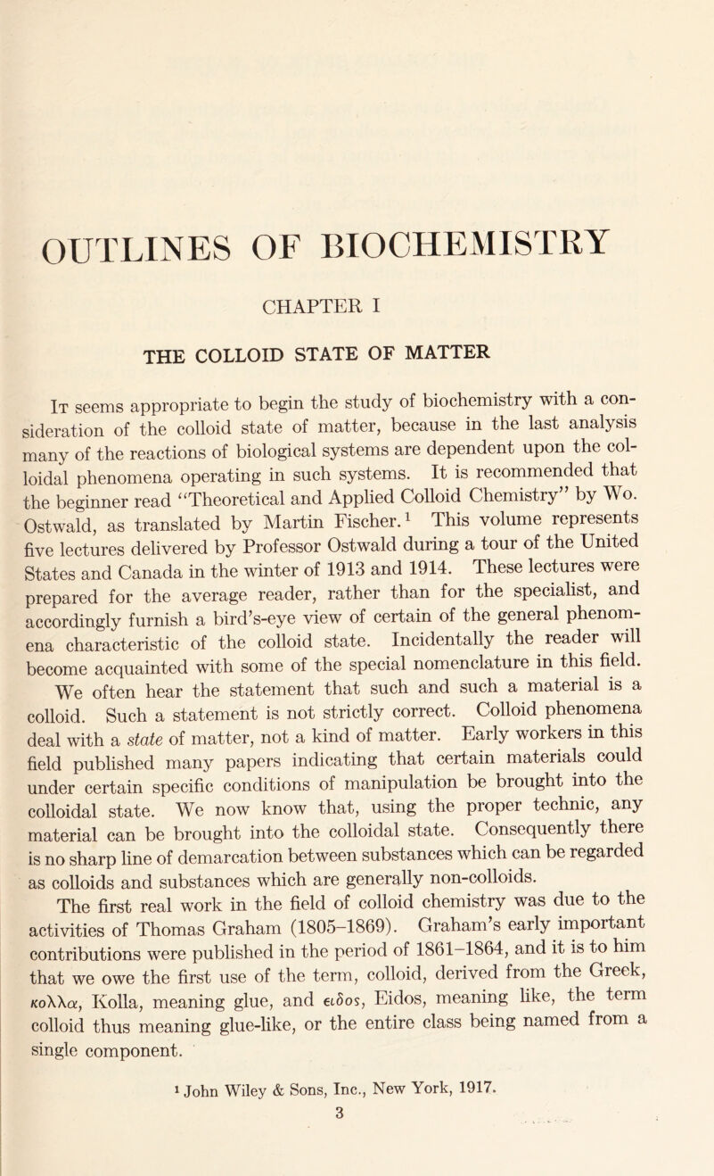 OUTLINES OF BIOCHEMISTRY CHAPTER I THE COLLOID STATE OF MATTER It seems appropriate to begin the study of biochemistry with a con- sideration of the colloid state of matter, because in the last analysis many of the reactions of biological systems are dependent upon the col- loidal phenomena operating in such systems. It is recommended that the beginner read “Theoretical and Applied Colloid Chemistry” by Wo. Ostwald, as translated by Martin Fischer.1 This volume represents five lectures delivered by Professor Ostwald during a tour of the United States and Canada in the winter of 1913 and 1914. These lectures were prepared for the average reader, rather than for the specialist, and accordingly furnish a bird’s-eye view of certain of the general phenom- ena characteristic of the colloid state. Incidentally the reader will become acquainted with some of the special nomenclature in this field. We often hear the statement that such and such a material is a colloid. Such a statement is not strictly correct. Colloid phenomena deal with a state of matter, not a kind of matter. Early workers in this field published many papers indicating that certain materials could under certain specific conditions of manipulation be brought into the colloidal state. We now know that, using the proper technic, any material can be brought into the colloidal state. Consequently there is no sharp line of demarcation between substances which can be regarded as colloids and substances which are generally non-colloids. The first real work in the field of colloid chemistry was due to the activities of Thomas Graham (1805-1869). Graham s early impoitant contributions were published in the period of 1861—1864, and it is to him that we owe the first use of the term, colloid, derived from the Greek, KoWa, Kolia, meaning glue, and eidos, Eidos, meaning like, the term colloid thus meaning glue-like, or the entire class being named from a single component. 1 John Wiley & Sons, Inc., New York, 1917.