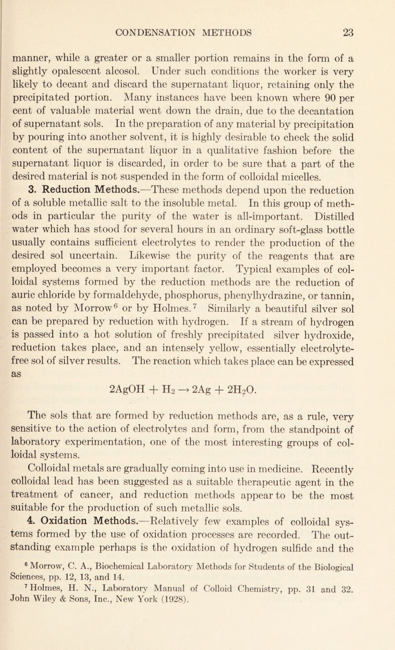 manner, while a greater or a smaller portion remains in the form of a slightly opalescent alcosol. Under such conditions the worker is very likely to decant and discard the supernatant liquor, retaining only the precipitated portion. Many instances have been known where 90 per cent of valuable material went down the drain, due to the decantation of supernatant sols. In the preparation of any material by precipitation by pouring into another solvent, it is highly desirable to check the solid content of the supernatant liquor in a qualitative fashion before the supernatant liquor is discarded, in order to be sure that a part of the desired material is not suspended in the form of colloidal micelles. 3. Reduction Methods.—These methods depend upon the reduction of a soluble metallic salt to the insoluble metal. In this group of meth- ods in particular the purity of the water is all-important. Distilled water which has stood for several hours in an ordinary soft-glass bottle usually contains sufficient electrolytes to render the production of the desired sol uncertain. Likewise the purity of the reagents that are employed becomes a very important factor. Typical examples of col- loidal systems formed by the reduction methods are the reduction of auric chloride by formaldehyde, phosphorus, phenylhydrazine, or tannin, as noted by Morrow6 or by Holmes.7 Similarly a beautiful silver sol can be prepared by reduction with hydrogen. If a stream of hydrogen is passed into a hot solution of freshly precipitated silver hydroxide, reduction takes place, and an intensely yellow, essentially electrolyte- free sol of silver results. The reaction which takes place can be expressed as 2AgOH + H2 -> 2Ag + 2H20. The sols that are formed by reduction methods are, as a rule, very sensitive to the action of electrolytes and form, from the standpoint of laboratory experimentation, one of the most interesting groups of col- loidal systems. Colloidal metals are gradually coming into use in medicine. Recently colloidal lead has been suggested as a suitable therapeutic agent in the treatment of cancer, and reduction methods appear to be the most suitable for the production of such metallic sols. 4. Oxidation Methods.—Relatively few examples of colloidal sys- tems formed by the use of oxidation processes are recorded. The out- standing example perhaps is the oxidation of hydrogen sulfide and the 6 Morrow, C. A., Biochemical Laboratory Methods for Students of the Biological Sciences, pp. 12, 13, and 14. 7 Holmes, H. N., Laboratory Manual of Colloid Chemistry, pp. 31 and 32. John Wiley & Sons, Inc., New York (1928).