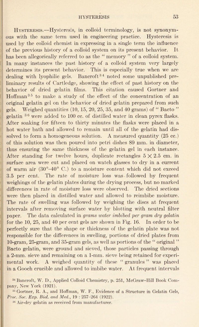 Hysteresis.—Hysteresis, in colloid terminology, is not synonym- ous with the same term used in engineering practice. Hysteresis is used by the colloid chemist in expressing in a single term the influence of the previous history of a colloid system on its present behavior. It has been allegorically referred to as the “ memory ” of a colloid system. In many instances the past history of a colloid system very largely determines its present behavior. This is especially true when we are dealing with lyophilic gels. Bancroft34 noted some unpublished pre- liminary results of Cartledge, showing the effect of past history on the behavior of dried gelatin films. This citation caused Gortner and Hoffman35 to make a study of the effect of the concentration of an original gelatin gel on the behavior of dried gelatin prepared from such gels. Weighed quantities (10, 15, 20, 25, 35, and 40 grams) of “ Bacto ” gelatin 36 were added to 100 cc. of distilled water in clean pyrex flasks. After soaking for fifteen to thirty minutes the flasks were placed in a hot water bath and allowed to remain until all of the gelatin had dis- solved to form a homogeneous solution. A measured quantity (25 cc.) of this solution was then poured into petri dishes 89 mm. in diameter, thus ensuring the same thickness of the gelatin gel in each instance. After standing for twelve hours, duplicate rectangles 5 X 2.5 cm. in surface area were cut and placed on watch glasses to dry in a current of warm air (30°-40° C.) to a moisture content which did not exceed 3.5 per cent. The rate of moisture loss was followed by frequent weighings of the gelatin plates during the drying process, but no marked differences in rate of moisture loss were observed. The dried sections were then placed in distilled water and allowed to reimbibe moisture. The rate of swelling was followed by weighing the discs at frequent intervals after removing surface water by blotting with neutral filter paper. The data calculated in grams water imbibed per gram dry gelatin for the 10, 25, and 40 per cent gels are shown in Fig. 16. In order to be perfectly sure that the shape or thickness of the gelatin plate was not responsible for the differences in swelling, portions of dried plates from 10-gram, 25-gram, and 35-gram gels, as well as portions of the “ original ” Bacto gelatin, were ground and sieved, those particles passing through a 2-mm. sieve and remaining on a 1-mm. sieve being retained for experi- mental work. A weighed quantity of these “ granules ” was placed in a Gooch crucible and allowed to imbibe water. At frequent intervals 34 Bancroft, W. D., Applied Colloid Chemistry, p. 251, McGraw-Hill Book Com- pany, New York (1921). 35 Gortner, R. A., and Hoffman, W. F., Evidence of a Structure in Gelatin Gels, Proc. Soc. Exp. Biol, and Med., 19 : 257-264 (1922). 36 Air-dry gelatin as received from manufacturer.