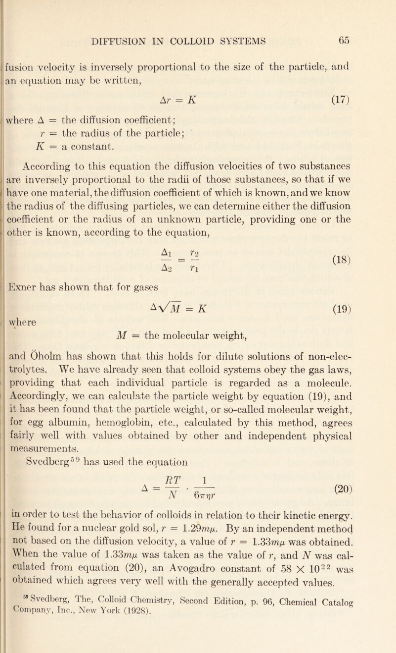 fusion velocity is inversely proportional to the size of the particle, and an equation may be written, Ar = K (17) where A = the diffusion coefficient; r — the radius of the particle; K = a constant. According to this equation the diffusion velocities of two substances are inversely proportional to the radii of those substances, so that if we have one material, the diffusion coefficient of which is known, and we know the radius of the diffusing particles, we can determine either the diffusion i: coefficient or the radius of an unknown particle, providing one or the < other is known, according to the equation, Ay _ V2 A2 ri (18) Exner has shown that for gases where « A Vm = K M = the molecular weight, (19) and Oholm has shown that this holds for dilute solutions of non-elec- trolytes. We have already seen that colloid systems obey the gas laws, providing that each individual particle is regarded as a molecule. Accordingly, we can calculate the particle weight by equation (19), and it has been found that the particle weight, or so-called molecular weight, for egg albumin, hemoglobin, etc., calculated by this method, agrees fairly well with values obtained by other and independent physical measurements. Svedberg59 has used the equation RT 1 N Qirr]r in order to test the behavior of colloids in relation to their kinetic energy. He found for a nuclear gold sol, r = 1.29mju. By an independent method not based on the diffusion velocity, a value of r = 1.33my was obtained. When the value of 1.33was taken as the value of r, and N was cal- culated from equation (20), an Avogadro constant of 58 X 102 2 was obtained which agrees very well with the generally accepted values. Svedberg, The, Colloid Chemistry, Second Edition, p. 96, Chemical Catalog Company, Inc., New York (1928).