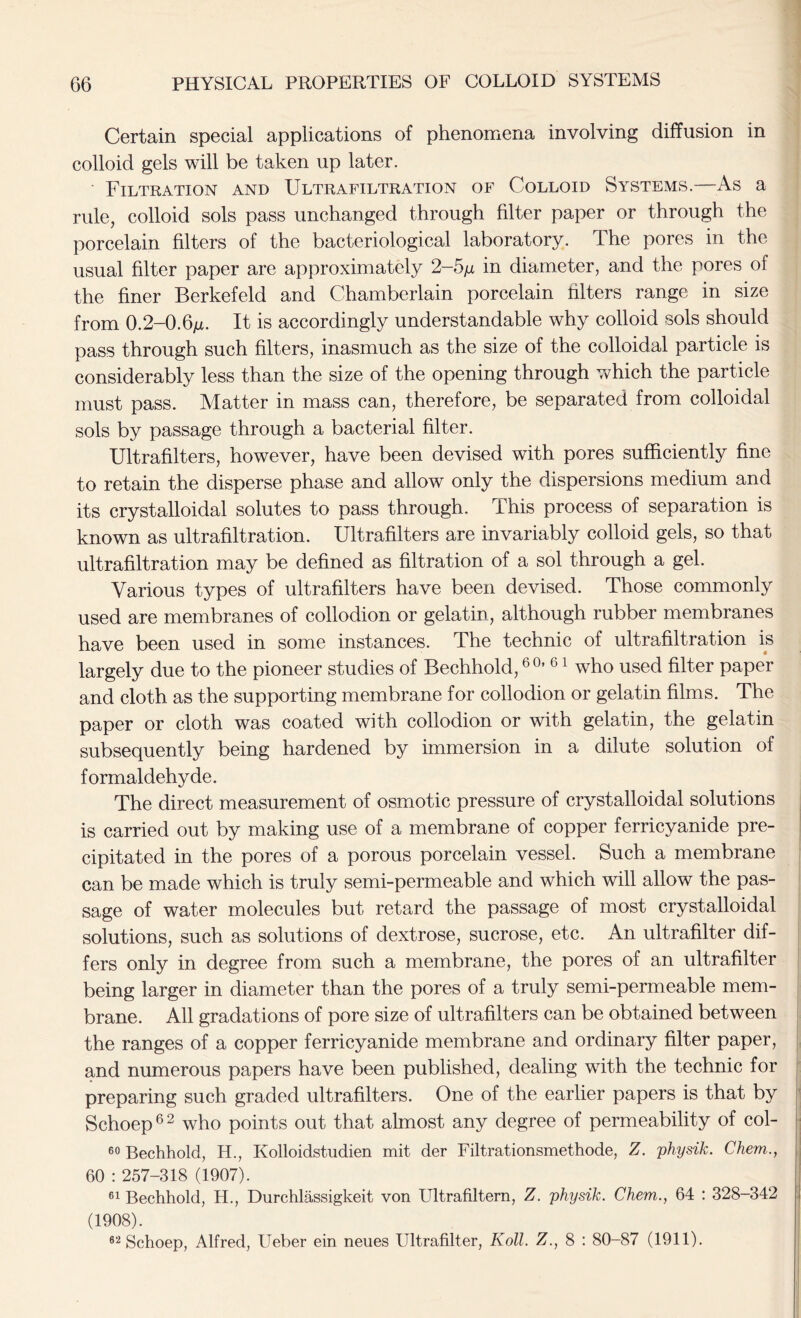 Certain special applications of phenomena involving diffusion in colloid gels will be taken up later. Filtration and Ultrafiltration of Colloid Systems.—As a rule, colloid sols pass unchanged through filter paper or through the porcelain filters of the bacteriological laboratory. The pores in the usual filter paper are approximately 2-5/z in diameter, and the pores of the finer Berkefeld and Chamberlain porcelain Liters range in size from 0.2-0.6/l It is accordingly understandable why colloid sols should pass through such filters, inasmuch as the size of the colloidal particle is considerably less than the size of the opening through which the particle must pass. Matter in mass can, therefore, be separated from colloidal sols by passage through a bacterial filter. Ultrafilters, however, have been devised with pores sufficiently fine to retain the disperse phase and allow only the dispersions medium and its crystalloidal solutes to pass through. This process of separation is known as ultrafiltration. Ultrafilters are invariably colloid gels, so that ultrafiltration may be defined as filtration of a sol through a gel. Various types of ultrafilters have been devised. Those commonly used are membranes of collodion or gelatin, although rubber membranes have been used in some instances. The technic of ultrafiltration is largely due to the pioneer studies of Bechhold,60, 61 who used filter paper and cloth as the supporting membrane for collodion or gelatin films. The paper or cloth was coated with collodion or with gelatin, the gelatin subsequently being hardened by immersion in a dilute solution of formaldehyde. The direct measurement of osmotic pressure of crystalloidal solutions is carried out by making use of a membrane of copper ferricyanide pre- cipitated in the pores of a porous porcelain vessel. Such a membrane can be made which is truly semi-permeable and which will allow the pas- sage of water molecules but retard the passage of most crystalloidal solutions, such as solutions of dextrose, sucrose, etc. An ultrafilter dif- fers only in degree from such a membrane, the pores of an ultrafilter being larger in diameter than the pores of a truly semi-permeable mem- brane. All gradations of pore size of ultrafilters can be obtained between the ranges of a copper ferricyanide membrane and ordinary filter paper, and numerous papers have been published, dealing with the technic for preparing such graded ultrafilters. One of the earlier papers is that by Schoep62 who points out that almost any degree of permeability of col- 60 Bechhold, H., Kolloidstudien mit der Filtrationsmethode, Z. physik. Chem., 60 : 257-318 (1907). 61 Bechhold, H., Durchlassigkeit von Ultrafiltern, Z. physik. Chem., 64 : 328-342 (1908). 62 Schoep, Alfred, Ueber ein neues Ultrafilter, Roll. Z., 8 : 80-87 (1911).