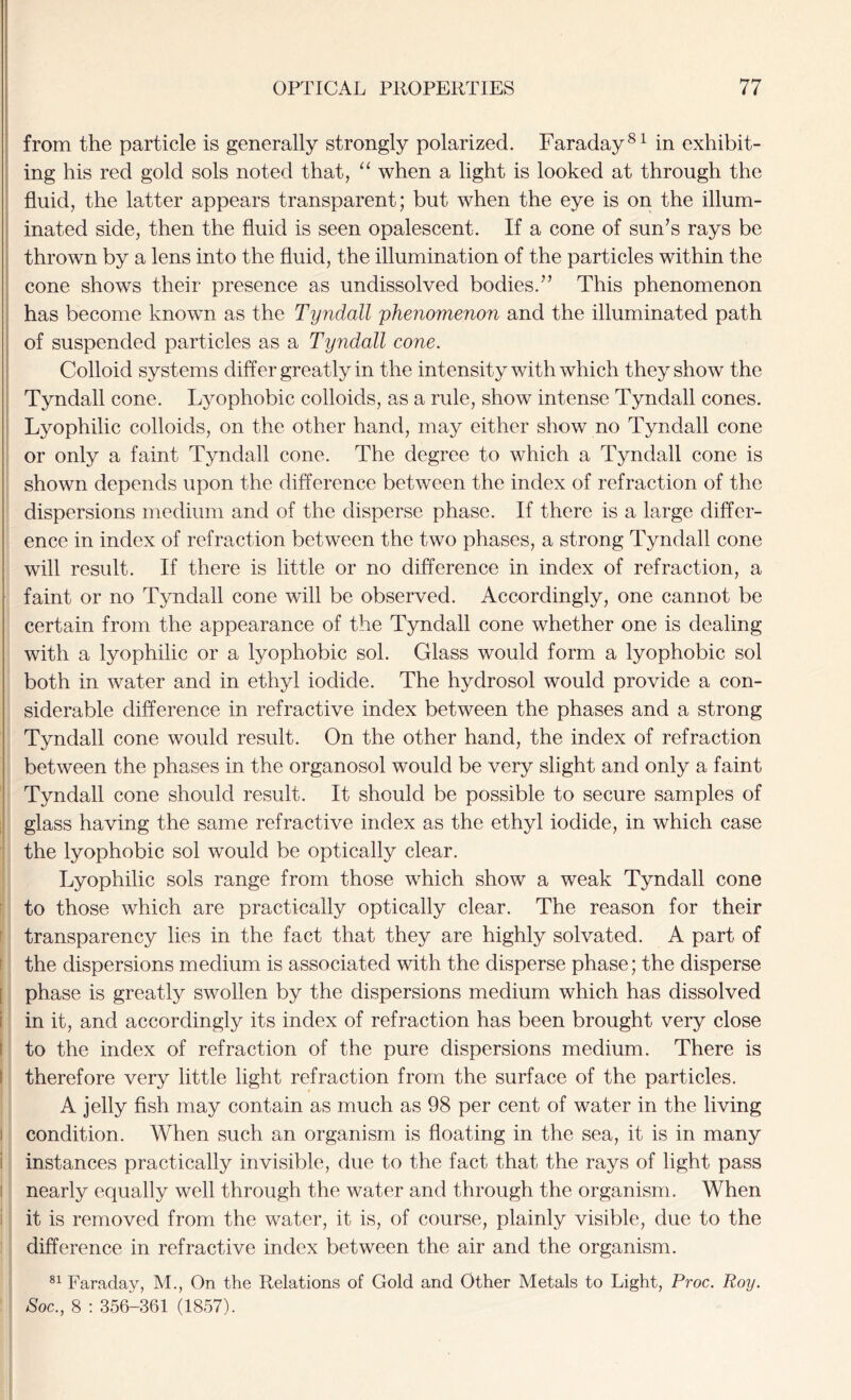 from the particle is generally strongly polarized. Faraday81 in exhibit- ing his red gold sols noted that, “ when a light is looked at through the fluid, the latter appears transparent; but when the eye is on the illum- inated side, then the fluid is seen opalescent. If a cone of sun’s rays be thrown by a lens into the fluid, the illumination of the particles within the cone shows their presence as undissolved bodies.” This phenomenon has become known as the Tyndall 'phenomenon and the illuminated path of suspended particles as a Tyndall cone. Colloid systems differ greatly in the intensity with which they show the Tyndall cone. Lyophobic colloids, as a rule, show intense Tyndall cones. Lyophilic colloids, on the other hand, may either show no Tyndall cone or only a faint Tyndall cone. The degree to which a Tyndall cone is shown depends upon the difference between the index of refraction of the dispersions medium and of the disperse phase. If there is a large differ- ence in index of refraction between the two phases, a strong Tyndall cone will result. If there is little or no difference in index of refraction, a faint or no Tyndall cone will be observed. Accordingly, one cannot be certain from the appearance of the Tyndall cone whether one is dealing with a lyophilic or a lyophobic sol. Glass would form a lyophobic sol both in water and in ethyl iodide. The hyclrosol would provide a con- siderable difference in refractive index between the phases and a strong Tyndall cone would result. On the other hand, the index of refraction between the phases in the organosol would be very slight and only a faint Tyndall cone should result. It should be possible to secure samples of glass having the same refractive index as the ethyl iodide, in which case the lyophobic sol would be optically clear. Lyophilic sols range from those which show a weak Tyndall cone to those which are practically optically clear. The reason for their transparency lies in the fact that they are highly solvated. A part of the dispersions medium is associated with the disperse phase; the disperse phase is greatly swollen by the dispersions medium which has dissolved in it, and accordingly its index of refraction has been brought very close to the index of refraction of the pure dispersions medium. There is therefore very little light refraction from the surface of the particles. A jelly fish may contain as much as 98 per cent of water in the living condition. When such an organism is floating in the sea, it is in many instances practically invisible, due to the fact that the rays of light pass nearly equally well through the water and through the organism. When it is removed from the water, it is, of course, plainly visible, due to the difference in refractive index between the air and the organism. 81 Faraday, M., On the Relations of Gold and Other Metals to Light, Proc. Roy. Soc., 8 : 356-361 (1857).