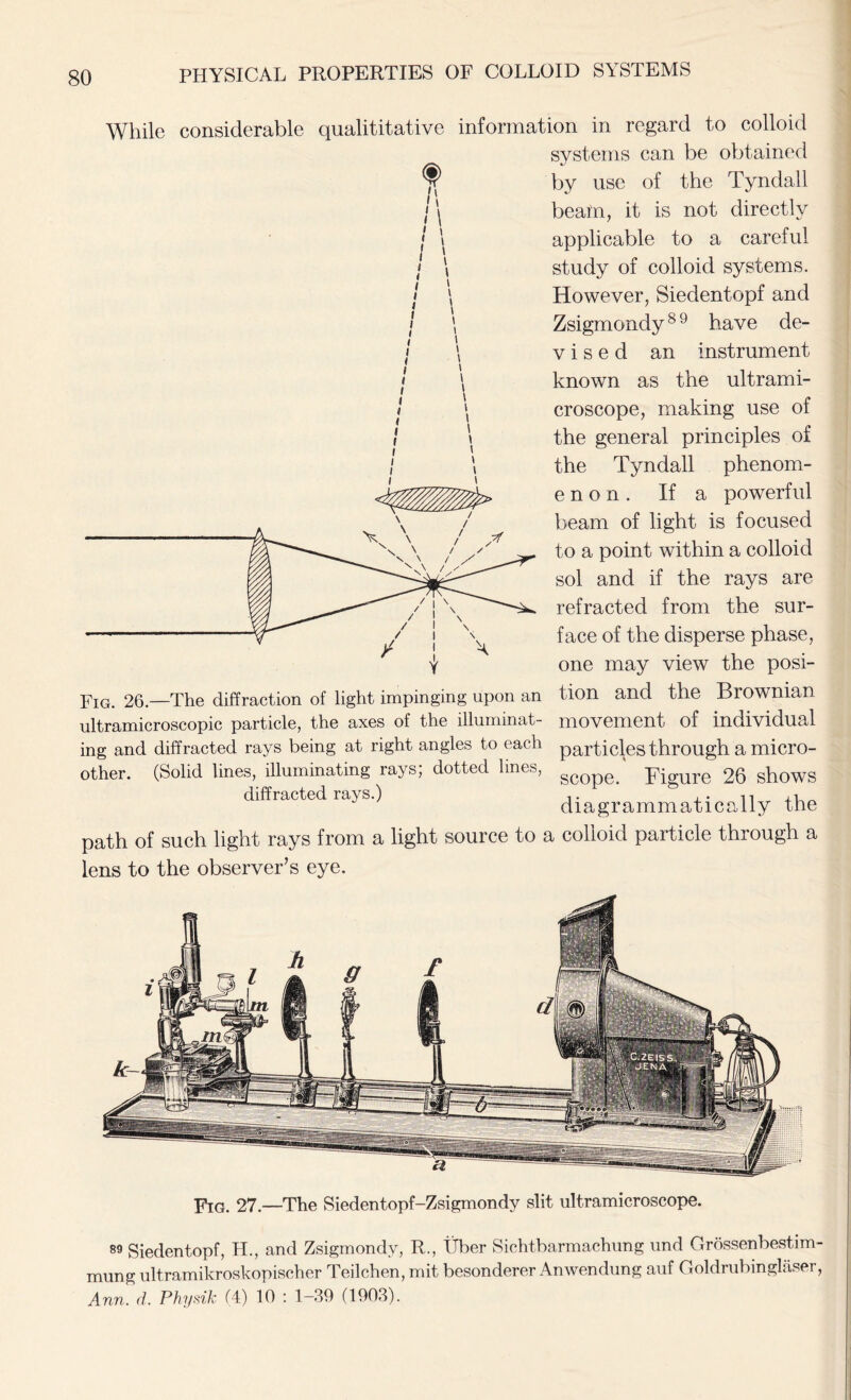 While considerable quantitative information in regard to colloid systems can be obtained l by use of the Tyndall beam, it is not directly applicable to a careful study of colloid systems. However, Siedentopf and Zsigmondy89 have de- vised an instrument known as the ultrami- croscope, making use of the general principles of the Tyndall phenom- enon. If a powerful beam of light is focused to a point within a colloid sol and if the rays are refracted from the sur- face of the disperse phase, one may view the posi- Fig. 26.—The diffraction of light impinging upon an tion and the Brownian ultramicroscopic particle, the axes of the illuminat- movement of individual ing and diffracted rays being at right angles to each particles through a micro- other. (Solid lines, illuminating rays; dotted lines, scope. Rigure 26 shows diffracted rays.) ,. , . n diagrammaticaiiy the path of such light rays from a light source to a colloid particle through a lens to the observer’s eye. Fig. 27—The Siedentopf-Zsigmondy slit ultramicroscope. 89 Siedentopf, PL, and Zsigmondy, R., liber Sichtbarmachung und Grossenbestim- mung ultramikroskopischer Teilchen, mit besonderer Anwendung auf Goldrubinglaser, Ann. d. Physik (4) 10 : 1-39 (1903).