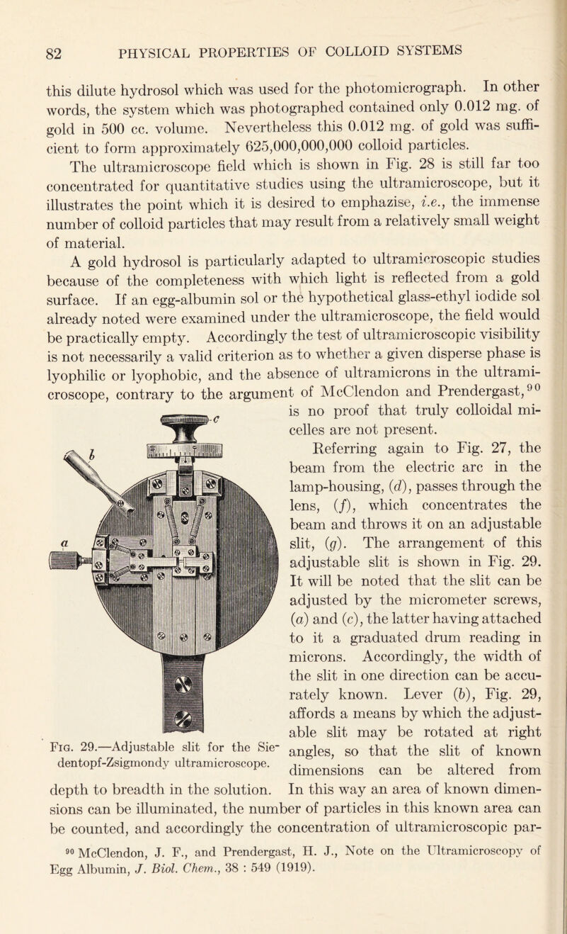 this dilute hydrosol which was used for the photomicrograph. In other words, the system which was photographed contained only 0.012 mg. of gold in 500 cc. volume. Nevertheless this 0.012 mg. of gold was suffi- cient to form approximately 625,000,000,000 colloid particles. The ultramicroscope field which is shown in P ig. 28 is still far too concentrated for quantitative studies using the ultramicroscope, but it illustrates the point which it is desired to emphazise, i.e., the immense number of colloid particles that may result from a relatively small weight of material. A gold hydrosol is particularly adapted to ultramicroscopic studies because of the completeness with which light is reflected from a gold surface. If an egg-albumin sol or the hypothetical glass-ethyl iodide sol already noted were examined under the ultramicroscope, the field would be practically empty. Accordingly the test of ultramicroscopic visibility is not necessarily a valid criterion as to whether a given disperse phase is lyophilic or lyophobic, and the absence of ultramicrons in the ultrami- croscope, contrary to the argument of McClendon and Prendergast,90 is no proof that truly colloidal mi- celles are not present. Referring again to Fig. 27, the beam from the electric arc in the lamp-housing, (d), passes through the lens, (/), which concentrates the beam and throws it on an adjustable slit, (g). The arrangement of this adjustable slit is shown in Fig. 29. It will be noted that the slit can be adjusted by the micrometer screws, (a) and (c), the latter having attached to it a graduated drum reading in microns. Accordingly, the width of the slit in one direction can be accu- rately known. Lever (5), Fig. 29, affords a means by which the adjust- able slit may be rotated at right angles, so that the slit of known dimensions can be altered from In this way an area of known dimen- sions can be illuminated, the number of particles in this known area can be counted, and accordingly the concentration of ultramicroscopic par- 90 McClendon, J. F., and Prendergast, H. J., Note on the Ultramicroscopy of Egg Albumin, J. Biol. Chem., 38 : 549 (1919). Fig. 29.—Adjustable slit for the Sie* dentopf-Zsigmondy ultramicroscope. depth to breadth in the solution.