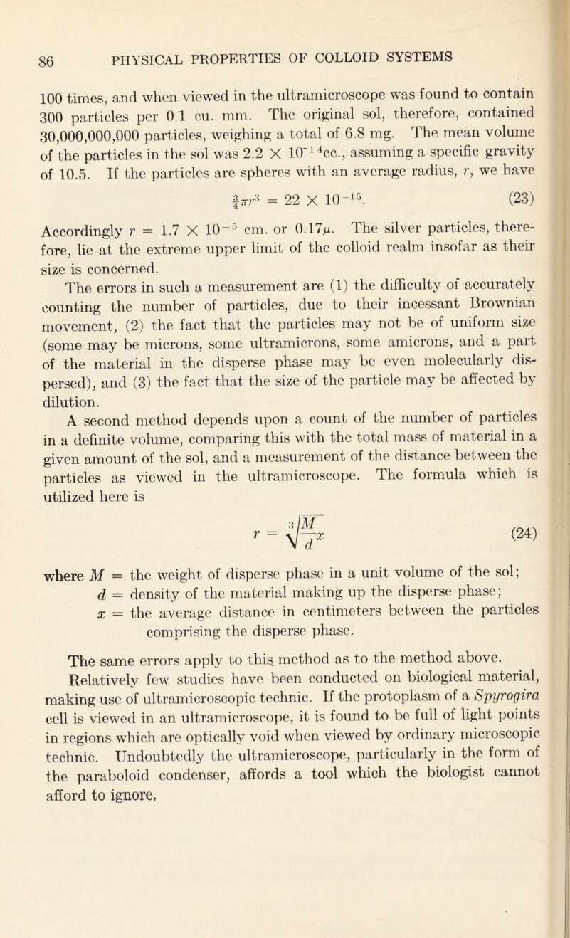 100 times, and when viewed in the ultramicroscope was found to contain 300 particles per 0.1 cu. mm. The original sol, therefore, contained 30,000,000,000 particles, weighing a total of 6.8 mg. The mean volume of the particles in the sol was 2.2 X 10‘14cc., assuming a specific gravity of 10.5. If the particles are spheres with an average radius, r, we have firr3 = 22 X 10 “15. (23) Accordingly r = 1.7 X 10-5 cm. or 0.17m- The silver particles, there- fore, lie at the extreme upper limit of the colloid realm insofar as their size is concerned. The errors in such a measurement are (1) the difficulty of accurately counting the number of particles, due to their incessant Brownian movement, (2) the fact that the particles may not be of uniform size (some may be microns, some ultramicrons, some amicrons, and a part of the material in the disperse phase may be even molecularly dis- persed), and (3) the fact that the size of the particle may be affected by dilution. A second method depends upon a count of the number of particles in a definite volume, comparing this with the total mass of material in a given amount of the sol, and a measurement of the distance between the particles as viewed in the ultramicroscope. The formula which is utilized here is r = (24) where M = the weight of disperse phase in a unit volume of the sol; d = density of the material making up the disperse phase; x = the average distance in centimeters between the particles comprising the disperse phase. The same errors apply to this method as to the method above. Relatively few studies have been conducted on biological material, making use of ultramicroscopic technic. If the protoplasm of a Spyrogira cell is viewed in an ultramicroscope, it is found to be full of light points in regions which are optically void when viewed by ordinary microscopic technic. Undoubtedly the ultramicroscope, particularly in the form of the paraboloid condenser, affords a tool which the biologist cannot afford to ignore,