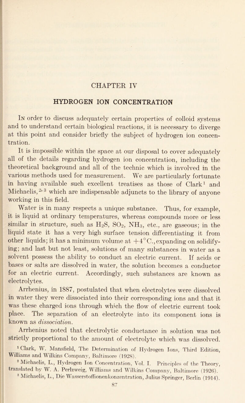 CHAPTER IV HYDROGEN ION CONCENTRATION In order to discuss adequately certain properties of colloid systems and to understand certain biological reactions, it is necessary to diverge at this point and consider briefly the subject of hydrogen ion concen- tration. It is impossible within the space at our disposal to cover adequately all of the details regarding hydrogen ion concentration, including the theoretical background and all of the technic which is involved in the various methods used for measurement. We are particularly fortunate in having available such excellent treatises as those of Clark1 and Michaelis,2’3 which are indispensable adjuncts to the library of anyone working in this field. Water is in many respects a unique substance. Thus, for example, it is liquid at ordinary temperatures, whereas compounds more or less similar in structure, such as H2S, S02, NH3, etc., are gaseous; in the liquid state it has a very high surface tension differentiating it from other liquids; it has a minimum volume at +4°C., expanding on solidify- ing; and last but not least, solutions of many substances in water as a solvent possess the ability to conduct an electric current. If acids or bases or salts are dissolved in water, the solution becomes a conductor for an electric current. Accordingly, such substances are known as electrolytes. Arrhenius, in 1887, postulated that when electrolytes were dissolved in water they were dissociated into their corresponding ions and that it was these charged ions through which the flow of electric current took place. The separation of an electrolyte into its component ions is known as dissociation. Arrhenius noted that electrolytic conductance in solution was not strictly proportional to the amount of electrolyte which was dissolved. 1 Clark, W. Mansfield, The Determination of Hydrogen Ions, Third Edition, Williams and Wilkins Company, Baltimore (1928). 2 Michaelis, L., Hydrogen Ion Concentration, Vol. I. Principles of the Theory, translated by W. A. Perlzweig, Williams and Wilkins Company, Baltimore (1926). 3 Michaelis, L., Die Wasserstoffionenkonzentration, Julius Springer, Berlin (1914).