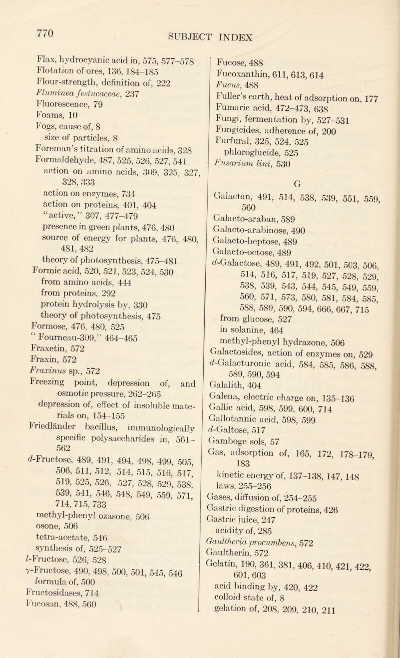 Flax, hydrocyanic acid in, 575, 577-578 Flotation of ores, 136, 184-185 Flour-strength, definition of, 222 Fluminea festucaceae, 237 Fluorescence, 79 Foams, 10 Fogs, cause of, 8 size of particles, 8 Foreman’s titration of amino acids, 328 Formaldehyde, 487, 525, 526, 527, 541 action on amino acids, 309, 325, 327, 328, 333 action on enzymes, 734 action on proteins, 401, 404 “active,” 307, 477-479 presence in green plants, 476, 480 source of energy for plants, 476, 480, 481, 482 theory of photosynthesis, 475-481 Formic acid, 520, 521, 523, 524, 530 from amino acids, 444 from proteins, 292 protein hydrolysis by, 330 theory of photosynthesis, 475 Formose, 476, 480, 525 “ Fourneau-309,” 464-465 Fraxetin, 572 Fraxin, 572 Frazinus sp., 572 F reezing point, depression of, and osmotic pressure, 262-265 depression of, effect of insoluble mate- rials on, 154-155 Friedlander bacillus, immunologically specific polysaccharides in, 561- 562 d-Fructose, 489, 491, 494, 498, 499, 505, 506, 511, 512, 514, 515, 516, 517,’ 519, 525, 526, 527, 528, 529, 538, 539, 541, 546, 548, 549, 559, 571, 714, 715, 733 methyl-phenyl ozasone, 506 osone, 506 tetra-acetate, 546 synthesis of, 525-527 FFructose, 526, 528 7-Fructose, 490, 498, 500, 501, 545, 546 formula of, 500 Fructosidases, 714 Fucosan, 488, 560 Fucose, 488 Fucoxanthin, 611, 613, 614 Fucus, 488 Fuller s earth, heat of adsorption on, 177 Fumaric acid, 472-473, 638 Fungi, fermentation by, 527-531 Fungicides, adherence of, 200 Furfural, 325, 524, 525 phloroglucide, 525 Fusarium Uni, 530 G Galactan, 491, 514, 538, 539, 551, 559, 560 Galacto-araban, 589 Galacto-arabinose, 490 Galacto-heptose, 489 Galacto-octose, 489 d-Galactose, 489, 491, 492, 501, 503, 506, 514, 516, 517, 519, 527, 528, 529, 538, 539, 543, 544, 545, 549, 559, 560, 571, 573, 580, 581, 584, 585, 588, 589, 590, 594, 666, 667, 715 from glucose, 527 in solanine, 464 methyl-phenyl hydrazone, 506 Galactosides, action of enzymes on, 529 d-Galacturonic acid, 584, 585, 586, 588 589, 590, 594 Galalith, 404 Galena, electric charge on, 135-136 Gallic acid, 598, 599, 600, 714 Gallotannic acid, 598, 599 d-Galtose, 517 Gamboge sols, 57 Gas, adsorption of, 165, 172, 178-179 183 kinetic energy of, 137-138, 147, 148 laws, 255-256 Gases, diffusion of, 254-255 Gastric digestion of proteins, 426 Gastric iuice, 247 acidity of, 285 Gaultheria procumbens, 572 Gaultherin, 572 Gelatin, 190, 361, 381, 406, 410, 421, 422 601, 603 acid binding by, 420, 422 colloid state of, 8 gelation of, 208, 209, 210, 211