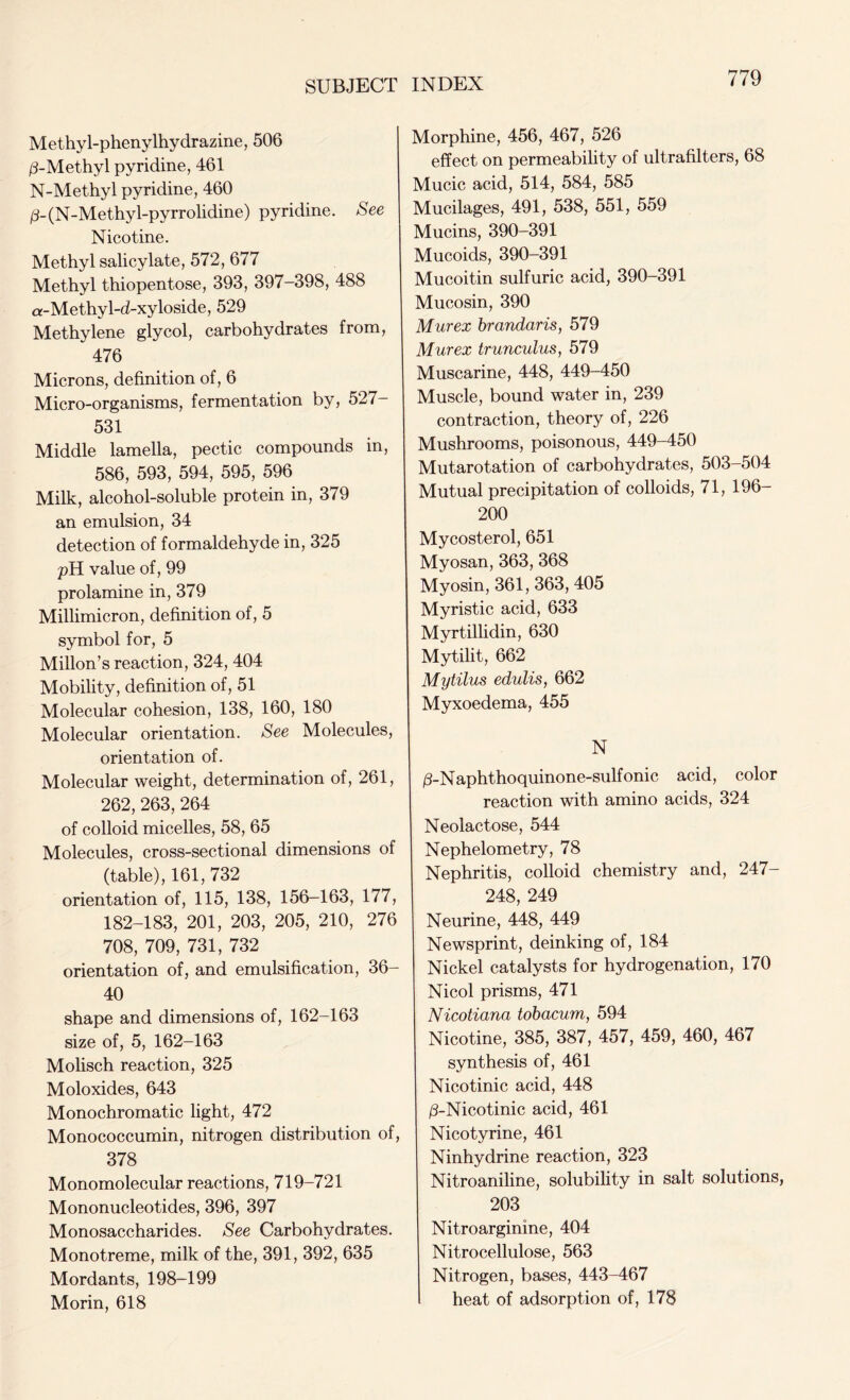 Methyl-phenylhydrazine, 506 /3-Methyl pyridine, 461 N-Methyl pyridine, 460 /3-(N-Methy 1-pyrrolidine) pyridine. See Nicotine. Methyl salicylate, 572, 677 Methyl thiopentose, 393, 397-398, 488 a-Methyl-d-xyloside, 529 Methylene glycol, carbohydrates from, 476 Microns, definition of, 6 Micro-organisms, fermentation by, 527- 531 Middle lamella, pectic compounds in, 586, 593, 594, 595, 596 Milk, alcohol-soluble protein in, 379 an emulsion, 34 detection of formaldehyde in, 325 pH value of, 99 prolamine in, 379 Millimicron, definition of, 5 symbol for, 5 Millon’s reaction, 324, 404 Mobility, definition of, 51 Molecular cohesion, 138, 160, 180 Molecular orientation. See Molecules, orientation of. Molecular weight, determination of, 261, 262, 263, 264 of colloid micelles, 58, 65 Molecules, cross-sectional dimensions of (table), 161, 732 orientation of, 115, 138, 156-163, 177, 182-183, 201, 203, 205, 210, 276 708, 709, 731, 732 orientation of, and emulsification, 36- 40 shape and dimensions of, 162-163 size of, 5, 162-163 Molisch reaction, 325 Moloxides, 643 Monochromatic light, 472 Monococcumin, nitrogen distribution of, 378 Monomolecular reactions, 719-721 Mononucleotides, 396, 397 Monosaccharides. See Carbohydrates. Monotreme, milk of the, 391, 392, 635 Mordants, 198-199 Morin, 618 Morphine, 456, 467, 526 effect on permeability of ultrafilters, 68 Mucic acid, 514, 584, 585 Mucilages, 491, 538, 551, 559 Mucins, 390-391 Mucoids, 390-391 Mucoitin sulfuric acid, 390-391 Mucosin, 390 Mur ex brandaris, 579 Mur ex trunculus, 579 Muscarine, 448, 449-450 Muscle, bound water in, 239 contraction, theory of, 226 Mushrooms, poisonous, 449-450 Mutarotation of carbohydrates, 503-504 Mutual precipitation of colloids, 71, 196- 200 Mycosterol, 651 Myosan, 363, 368 Myosin, 361, 363, 405 Myristic acid, 633 Myrtillidin, 630 Mytilit, 662 Mytiius edulis, 662 Myxoedema, 455 N /3-Naphthoquinone-sulfonic acid, color reaction with amino acids, 324 Neolactose, 544 Nephelometry, 78 Nephritis, colloid chemistry and, 247- 248, 249 Neurine, 448, 449 Newsprint, deinking of, 184 Nickel catalysts for hydrogenation, 170 Nicol prisms, 471 Nicotiana tobacum, 594 Nicotine, 385, 387, 457, 459, 460, 467 synthesis of, 461 Nicotinic acid, 448 /3-Nicotinic acid, 461 Nicotyrine, 461 Ninhydrine reaction, 323 Nitroaniline, solubility in salt solutions, 203 Nitroarginine, 404 Nitrocellulose, 563 Nitrogen, bases, 443-467 heat of adsorption of, 178