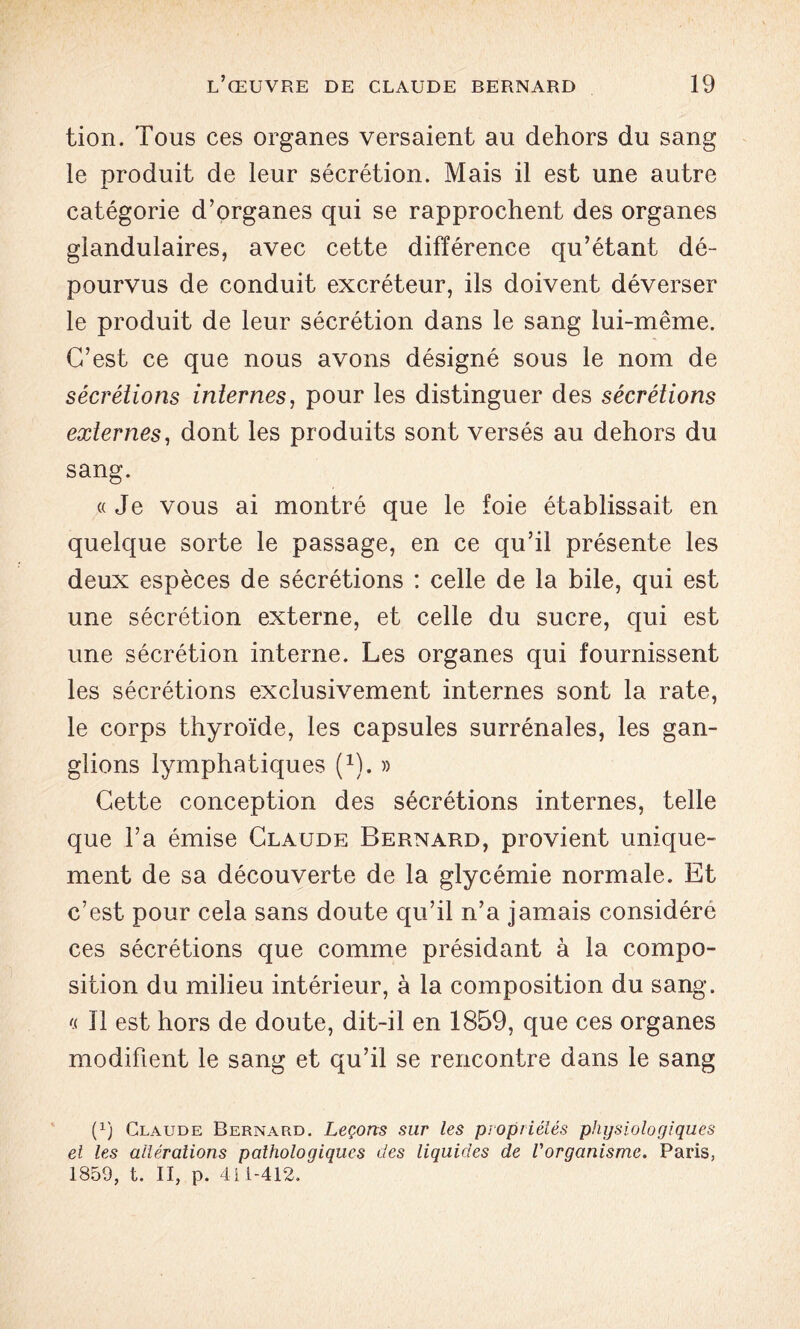 tion. Tous ces organes versaient au dehors du sang le produit de leur sécrétion. Mais il est une autre catégorie d’organes qui se rapprochent des organes glandulaires, avec cette différence qu’étant dé- pourvus de conduit excréteur, ils doivent déverser le produit de leur sécrétion dans le sang lui-même. C’est ce que nous avons désigné sous le nom de sécrétions internes, pour les distinguer des sécrétions externes, dont les produits sont versés au dehors du sang. «Je vous ai montré que le foie établissait en quelque sorte le passage, en ce qu’il présente les deux espèces de sécrétions : celle de la bile, qui est une sécrétion externe, et celle du sucre, qui est une sécrétion interne. Les organes qui fournissent les sécrétions exclusivement internes sont la rate, le corps thyroïde, les capsules surrénales, les gan- glions lymphatiques (1). » Cette conception des sécrétions internes, telle que l’a émise Claude Bernard, provient unique- ment de sa découverte de la glycémie normale. Et c’est pour cela sans doute qu’il n’a jamais considéré ces sécrétions que comme présidant à la compo- sition du milieu intérieur, à la composition du sang. « 11 est hors de doute, dit-il en 1859, que ces organes modifient le sang et qu’il se rencontre dans le sang (x) Claude Bernard. Leçons sur les propriétés physiologiques et les altérations pathologiques des liquides de l'organisme. Paris, 1859, t. II, p. 411-412.