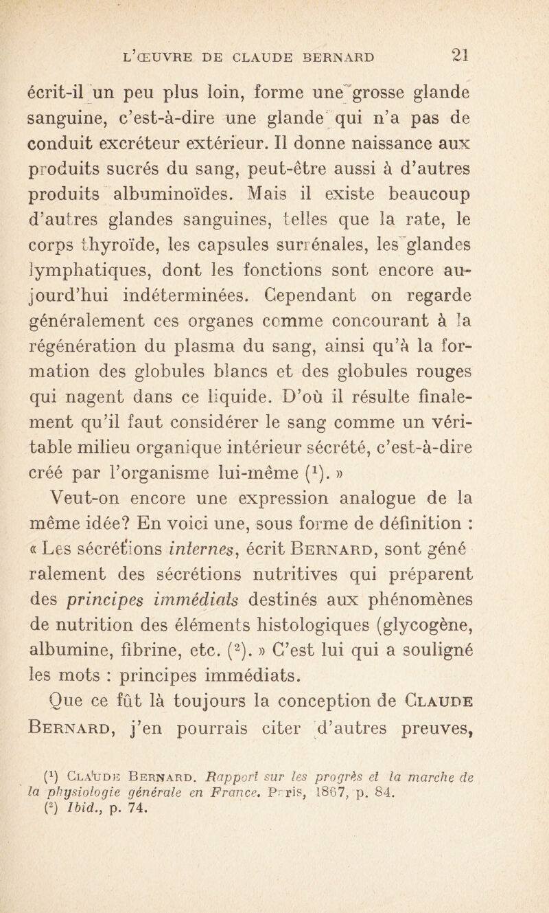 écrit-il un peu plus loin, forme une grosse glande sanguine, c’est-à-dire une glande qui n’a pas de conduit excréteur extérieur. Il donne naissance aux produits sucrés du sang, peut-être aussi à d’autres produits albuminoïdes. Mais il existe beaucoup d’autres glandes sanguines, telles que la rate, le corps thyroïde, les capsules surrénales, les glandes lymphatiques, dont les fonctions sont encore au» jourd’hui indéterminées. Cependant on regarde généralement ces organes comme concourant à la régénération du plasma du sang, ainsi qu’à la for- mation des globules blancs et des globules rouges qui nagent dans ce liquide. D’où il résulte finale- ment qu’il faut considérer le sang comme un véri- table milieu organique intérieur sécrété, c’est-à-dire créé par l’organisme lui-même (1). » Veut-on encore une expression analogue de la même idée? En voici une, sous forme de définition : « Les sécrétions internes, écrit Bernard, sont géné râlement des sécrétions nutritives qui préparent des principes immédiats destinés aux phénomènes de nutrition des éléments histologiques (glycogène, albumine, fibrine, etc. (2). » C’est lui qui a souligné les mots : principes immédiats. Que ce fût là toujours la conception de Claude Bernard, j’en pourrais citer d’autres preuves, (1) Claude Bernard. Rapport sur les progrès et la marche de la physiologie générale en France. Prris, l867; p. 84. (2) Ibid., p. 74.