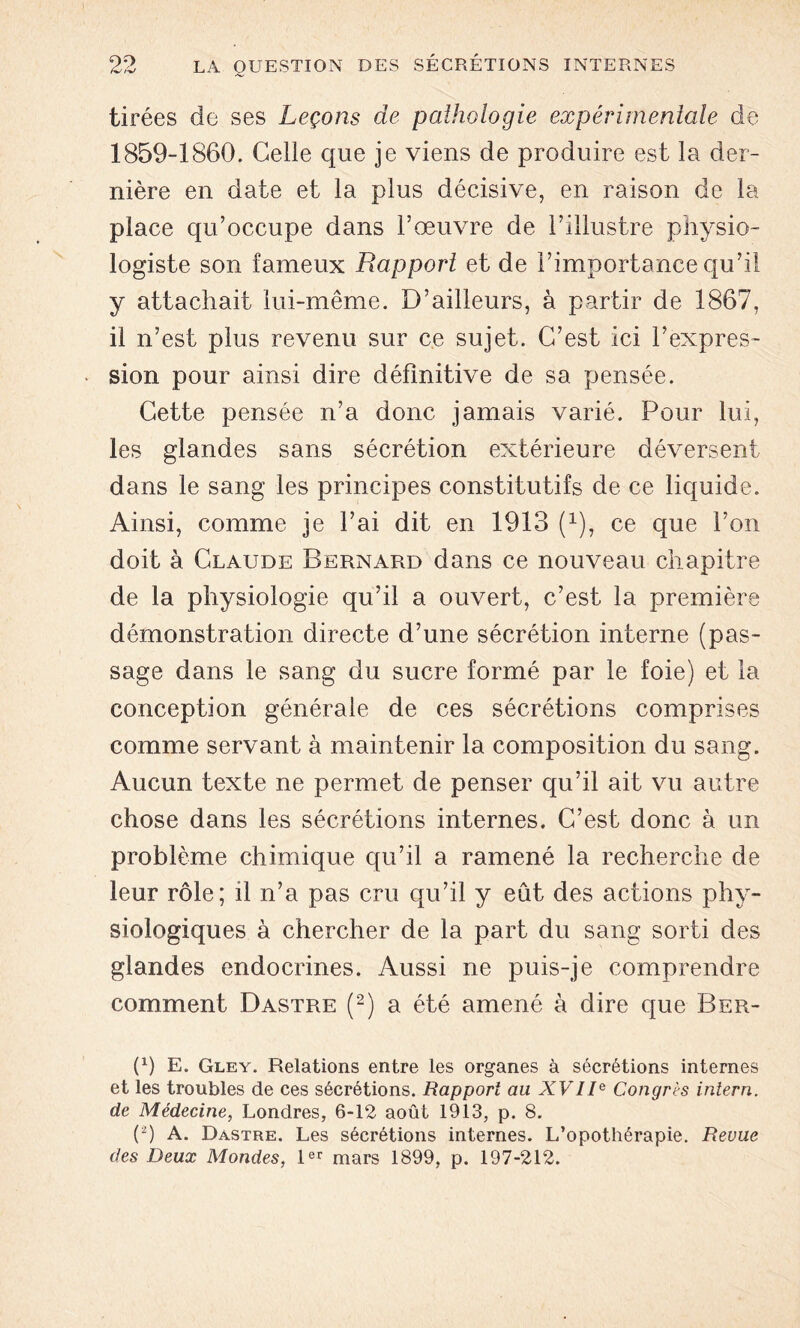 tirées de ses Leçons de pathologie expérimentale de 1859-1860. Celle que je viens de produire est la der- nière en date et la plus décisive, en raison de la place qu’occupe dans l’œuvre de l’illustre physio- logiste son fameux Rapport et de l’importance qu’il y attachait lui-même. D’ailleurs, à partir de 1867, il n’est plus revenu sur ce sujet. C’est ici l’expres- sion pour ainsi dire définitive de sa pensée. Cette pensée n’a donc jamais varié. Pour lui, les glandes sans sécrétion extérieure déversent dans le sang les principes constitutifs de ce liquide. Ainsi, comme je l’ai dit en 1913 (x), ce que l’on doit à Claude Bernard dans ce nouveau chapitre de la physiologie qu’il a ouvert, c’est la première démonstration directe d’une sécrétion interne (pas- sage dans le sang du sucre formé par le foie) et la conception générale de ces sécrétions comprises comme servant à maintenir la composition du sang. Aucun texte ne permet de penser qu’il ait vu autre chose dans les sécrétions internes. C’est donc à un problème chimique qu’il a ramené la recherche de leur rôle; il n’a pas cru qu’il y eût des actions phy- siologiques à chercher de la part du sang sorti des glandes endocrines. Aussi ne puis-je comprendre comment Dastre (2) a été amené à dire que Ber- (1) E. Gley. Relations entre les organes à sécrétions internes et les troubles de ces sécrétions. Rapport au XVIIe Congrès intern. de Médecine, Londres, 6-12 août 1913, p. 8. (2) A. Dastre. Les sécrétions internes. L’opothérapie. Revue des Deux Mondes, 1er mars 1899, p. 197-212.