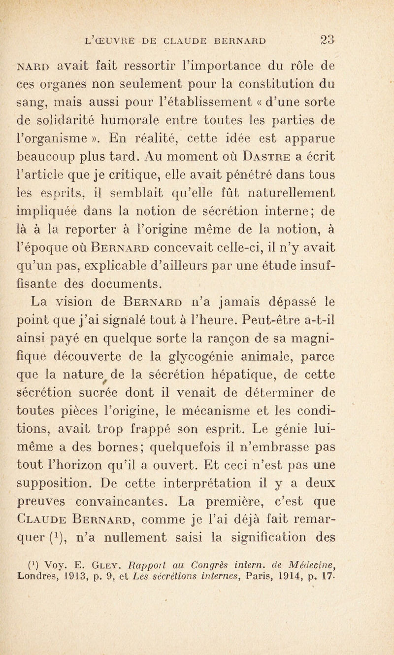 nard avait fait ressortir l’importance du rôle de ces organes non seulement pour la constitution du sang, mais aussi pour l’établissement « d’une sorte de solidarité humorale entre toutes les parties de l’organisme ». En réalité, cette idée est apparue beaucoup plus tard. Au moment où Dastre a écrit l’article que je critique, elle avait pénétré dans tous les esprits, il semblait qu’elle fût naturellement impliquée dans la notion de sécrétion interne; de là à la reporter à l’origine même de la notion, à l’époque où Bernard concevait celle-ci, il n’y avait qu’un pas, explicable d’ailleurs par une étude insuf- fisante des documents. La vision de Bernard n’a jamais dépassé le point que j’ai signalé tout à l’heure. Peut-être a-t-il ainsi payé en quelque sorte la rançon de sa magni- fique découverte de la glycogénie animale, parce que la nature, de la sécrétion hépatique, de cette sécrétion sucrée dont il venait de déterminer de toutes pièces l’origine, le mécanisme et les condi- tions, avait trop frappé son esprit. Le génie lui- même a des bornes; quelquefois il n’embrasse pas tout l’horizon qu’il a ouvert. Et ceci n’est pas une supposition. De cette interprétation il y a deux preuves convaincantes. La première, c’est que Claude Bernard, comme je l’ai déjà fait remar- quer (1), n’a nullement saisi la signification des (x) Voy. E. Gley. Rapport au Congrès iniern. de Médecine, Londres, 1913, p. 9, et Les sécrétions internes, Paris, 1914, p. 17-