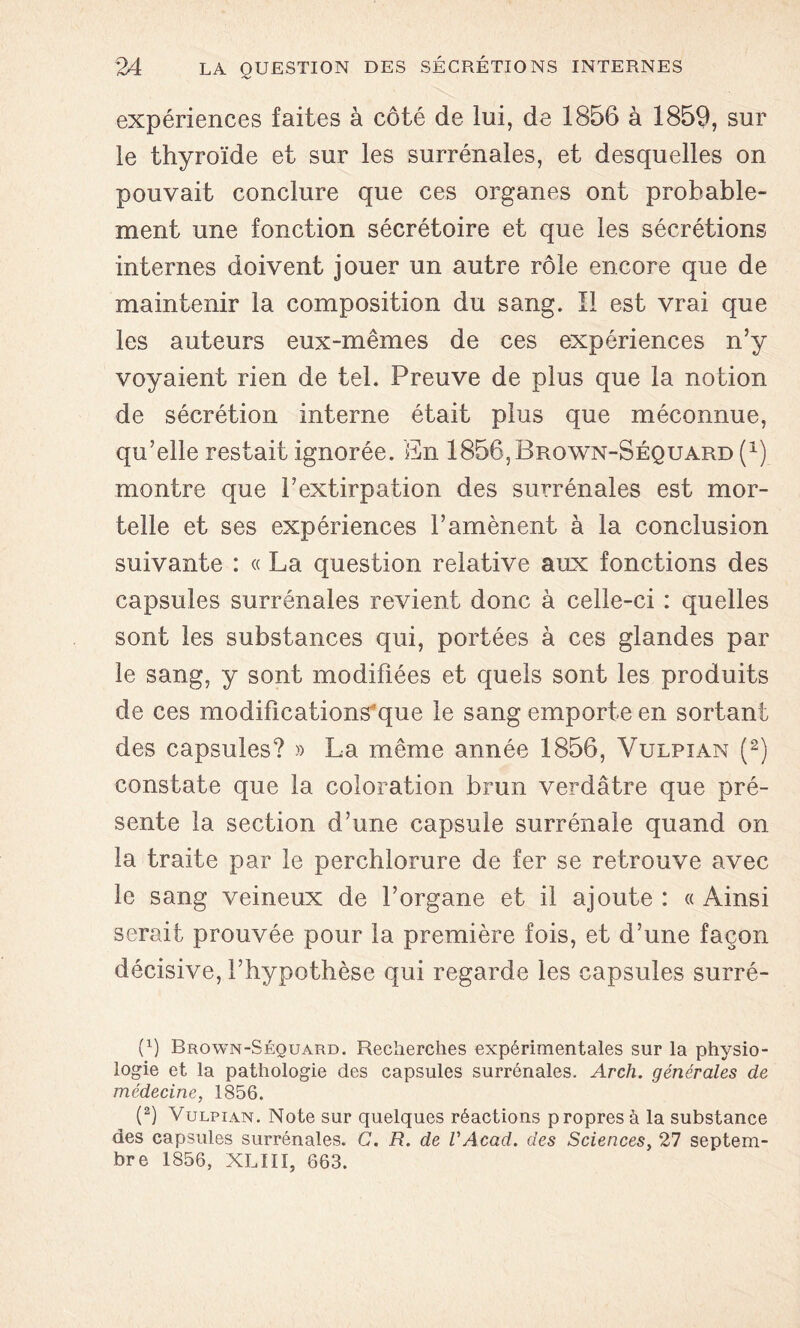 expériences faites à côté de lui, de 1856 à 1859, sur le thyroïde et sur les surrénales, et desquelles on pouvait conclure que ces organes ont probable- ment une fonction sécrétoire et que les sécrétions internes doivent jouer un autre rôle encore que de maintenir la composition du sang. Il est vrai que les auteurs eux-mêmes de ces expériences n’y voyaient rien de tel. Preuve de plus que la notion de sécrétion interne était plus que méconnue, qu’elle restait ignorée. En 1856,Brown-Séquard (x) montre que l’extirpation des surrénales est mor- telle et ses expériences l’amènent à la conclusion suivante : « La question relative aux fonctions des capsules surrénales revient donc à celle-ci : quelles sont les substances qui, portées à ces glandes par le sang, y sont modifiées et quels sont les produits de ces modifications'que le sang emporte en sortant des capsules? » La même année 1856, Vulpian (2) constate que la coloration brun verdâtre que pré- sente la section d’une capsule surrénale quand on la traite par le perehlorure de fer se retrouve avec le sang veineux de l’organe et il ajoute : « Ainsi serait prouvée pour la première fois, et d’une façon décisive, l’hypothèse qui regarde les capsules surré- (x) Brown-Séquard. Recherches expérimentales sur la physio- logie et la pathologie des capsules surrénales. Arch. générales de médecine, 1856. (2) Vulpian. Note sur quelques réactions propres à la substance des capsules surrénales. G. R. de l'Acad. des Sciences, 27 septem- bre 1856, XLIII, 663.