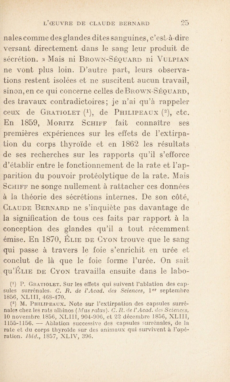 nales comme des glandes dites sanguines, c’est-à-dire versant directement dans le sang leur produit de sécrétion. » Mais ni Brown-Séquard ni Yulpîan ne vont plus loin. D’autre part, leurs observa- tions restent isolées et ne suscitent aucun travail, sinon, en ce qui concerne celles de Brown-Séquard, des travaux contradictoires; je n’ai qu’à rappeler ceux de Gratiolet (x), de Phïlipeaux (2), etc. En 1859, Moritz Schiff fait connaître ses premières expériences sur les effets de l’extirpa- tion du corps thyroïde et en 1862 les résultats de ses recherches sur les rapports qu’il s’efforce d’établir entre le fonctionnement de la rate et l’ap- parition du pouvoir protéolytique de la rate. Mais Schiff ne songe nullement à rattacher ces données à la théorie des sécrétions internes. De son côté, Claude Bernard ne s’inquiète pas davantage de la signification de tous ces faits par rapport à la conception des glandes qu’il a tout récemment émise. En 1870, Elie de Cyon trouve que le sang qui passe à travers le foie s’enrichit en urée et conclut de là que le foie forme l’urée. On sait qu’ELiE de Cyon travailla ensuite dans le labo- Q) P. Gratiolet. Sur les effets qui suivent l’ablation des cap- sules surrénales. C. E. de VAcad. des Sciences, 1er septembre 1856, XLIII, 468-470. (2) M. Phïlipeaux. Note sur l’extirpation des capsules surré- nales chez les rats albinos (Mus redus). C. R. de VAcad. des Sciences, 10 novembre 1856, XLIII, 904-906, et 22 décembre 1856, XLIII, 1155-1156. — Ablation successive des capsules surrénales, de la rate et du corps thyroïde sur des animaux qui survivent à l’opé- ration. Ibid., 1857, XLIV, 396.