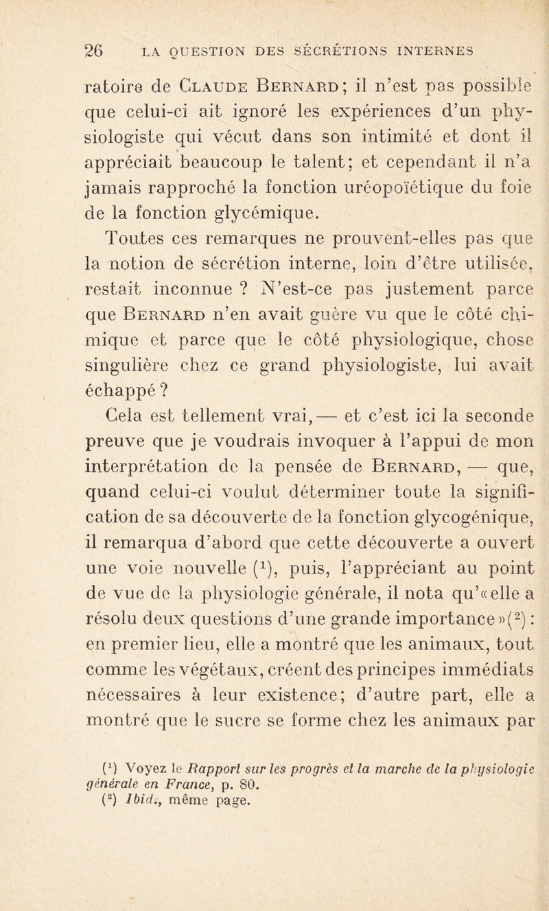 ratoire de Claude Bernard; il n’est pas possible que celui-ci ait ignoré les expériences d’un phy- siologiste qui vécut dans son intimité et dont il appréciait beaucoup le talent; et cependant il n’a jamais rapproché la fonction uréopoïétique du foie de la fonction glycémique. Toutes ces remarques ne prouvent-elles pas que la notion de sécrétion interne, loin d’être utilisée, restait inconnue ? N’est-ce pas justement parce que Bernard n’en avait guère vu que le côté chi- mique et parce que le côté physiologique, chose singulière chez ce grand physiologiste, lui avait échappé ? Cela est tellement vrai,— et c’est ici la seconde preuve que je voudrais invoquer à l’appui de mon interprétation de la pensée de Bernard, — que, quand celui-ci voulut déterminer toute la signifi- cation de sa découverte de la fonction glycogénique, il remarqua d’abord que cette découverte a ouvert une voie nouvelle (1), puis, l’appréciant au point de vue de la physiologie générale, il nota qu’«elle a résolu deux questions d’une grande importance»(2) : en premier lieu, elle a montré que les animaux, tout comme les végétaux, créent des principes immédiats nécessaires à leur existence; d’autre part, elle a montré que le sucre se forme chez les animaux par (P Voyez le Rapport sur les progrès et la marche de ta physiologie- générale en France, p. 80. (2) Ibid., même page.