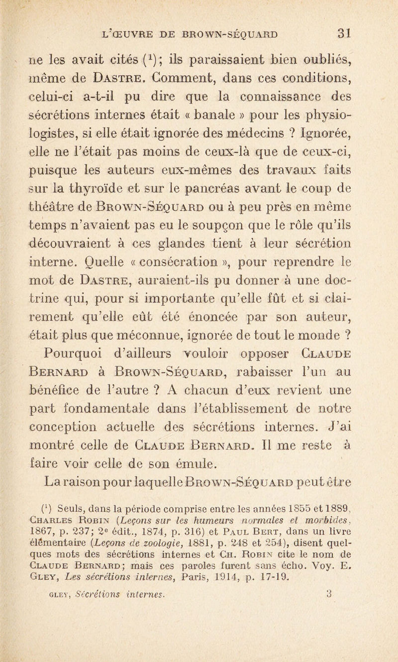 ne les avait cités (1); ils paraissaient bien oubliés, même de Dastre, Gomment, dans ces conditions, celui-ci a-t-il pu dire que la connaissance des sécrétions internes était « banale » pour les physio- logistes, si elle était ignorée des médecins ? Ignorée, elle ne l’était pas moins de ceux-là que de ceux-ci, puisque les auteurs eux-mêmes des travaux faits sur la thyroïde et sur le pancréas avant le coup de théâtre de Brown-Séouard ou à peu près en même temps n’avaient pas eu le soupçon que le rôle qu’ils découvraient à ces glandes tient à leur sécrétion interne. Quelle « consécration », pour reprendre le mot de Dastre, auraient-ils pu donner à une doc- trine qui, pour si importante qu’elle fût et si clai- rement qu’elle eût été énoncée par son auteur, était plus que méconnue, ignorée de tout le monde ? Pourquoi d’ailleurs vouloir opposer Claude Bernard à Brown-Séouard, rabaisser l’un au bénéfice de l’autre ? A chacun d’eux revient une part fondamentale dans l’établissement de notre conception actuelle des sécrétions internes. J’ai montré celle de Claude Bernard. Il me reste à faire voir celle de son émule. La raison pour laquelle Brown-Séquard peut être 0) Seuls, dans la période comprise entre les années 1855 et 1889, Charles Robin (Leçons sur les humeurs normales el morbides, 1867, p. 237; 2e édit., 1874, p. 316) et Paul Bert, dans un livre élémentaire (Leçons de zoologie, 1881, p. 248 et 254), disent quel- ques mots des sécrétions internes et Ch. Robin cite le nom de Claude Bernard; mais ces paroles furent sans écho. Voy. E. Gley, Les sécrétions internes, Paris, 1914, p. 17-19. gley, Sécrétions internes. o U