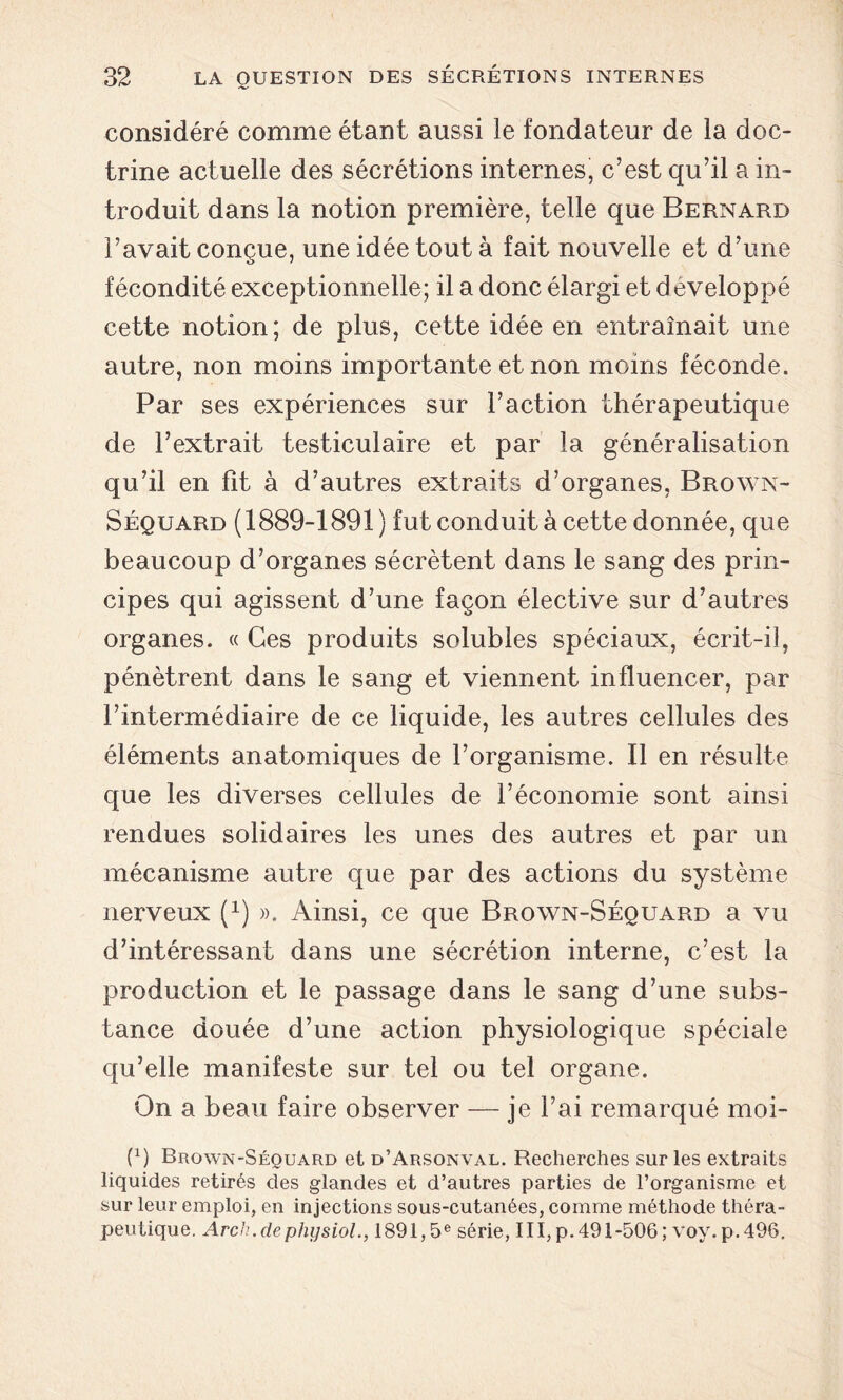 considéré comme étant aussi le fondateur de la doc- trine actuelle des sécrétions internes, c’est qu’il a in- troduit dans la notion première, telle que Bernard l’avait conçue, une idée tout à fait nouvelle et d’une fécondité exceptionnelle; il a donc élargi et développé cette notion; de plus, cette idée en entraînait une autre, non moins importante et non moins féconde. Par ses expériences sur l’action thérapeutique de l’extrait testiculaire et par la généralisation qu’il en fit à d’autres extraits d’organes, Brown- Séquard (1889-1891) fut conduit à cette donnée, que beaucoup d’organes sécrètent dans le sang des prin- cipes qui agissent d’une façon élective sur d’autres organes. « Ces produits solubles spéciaux, écrit-il, pénètrent dans le sang et viennent influencer, par l’intermédiaire de ce liquide, les autres cellules des éléments anatomiques de l’organisme. Il en résulte que les diverses cellules de l’économie sont ainsi rendues solidaires les unes des autres et par un mécanisme autre que par des actions du système nerveux (x) ». Ainsi, ce que Brown-Séquard a vu d’intéressant dans une sécrétion interne, c’est la production et le passage dans le sang d’une subs- tance douée d’une action physiologique spéciale qu’elle manifeste sur tel ou tel organe. On a beau faire observer — je l’ai remarqué moi- (x) Brown-Séquard et d’Arsonval. Recherches sur les extraits liquides retirés des glandes et d’autres parties de l’organisme et sur leur emploi, en injections sous-cutanées, comme méthode théra- peutique. Arch.de physiol., 1891,5e série, III,p.491-506; voy.p.496.