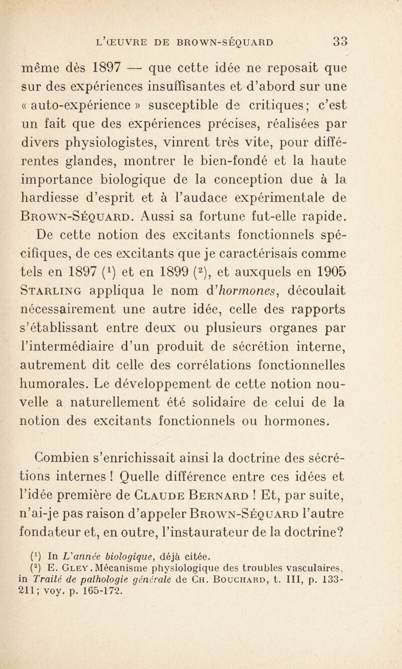 même dès 1897 — que cette idée ne reposait que sur des expériences insuffisantes et d’abord sur une « auto-expérience » susceptible de critiques ; c’est un fait que des expériences précises, réalisées par divers physiologistes, vinrent très vite, pour diffé- rentes glandes, montrer le bien-fondé et la haute importance biologique de la conception due à la hardiesse d’esprit et à l’audace expérimentale de Brown-Séquard. Aussi sa fortune fut-elle rapide. De cette notion des excitants fonctionnels spé- cifiques, de ces excitants que je caractérisais comme tels en 1897 Q) et en 1899 (2), et auxquels en 1905 Starling appliqua le nom d'hormones, découlait nécessairement une autre idée, celle des rapports s’établissant entre deux ou plusieurs organes par l’intermédiaire d’un produit de sécrétion interne, autrement dit celle des corrélations fonctionnelles humorales. Le développement de cette notion nou- velle a naturellement été solidaire de celui de la notion des excitants fonctionnels ou hormones. Combien s’enrichissait ainsi la doctrine des sécré- tions internes ! Quelle différence entre ces idées et l’idée première de Claude Bernard ! Et, par suite, n’ai-je pas raison d’appeler Brown-Séquard l’autre fondateur et, en outre, l’instaurateur de la doctrine? P) In L'année biologique, déjà citée. (2) E. Gley.Mécanisme physiologique des troubles vasculaires, in Traité de pathologie générale de Ch. Bouchard, t. III, p. 133- 211 ; voy. p. 165-172.