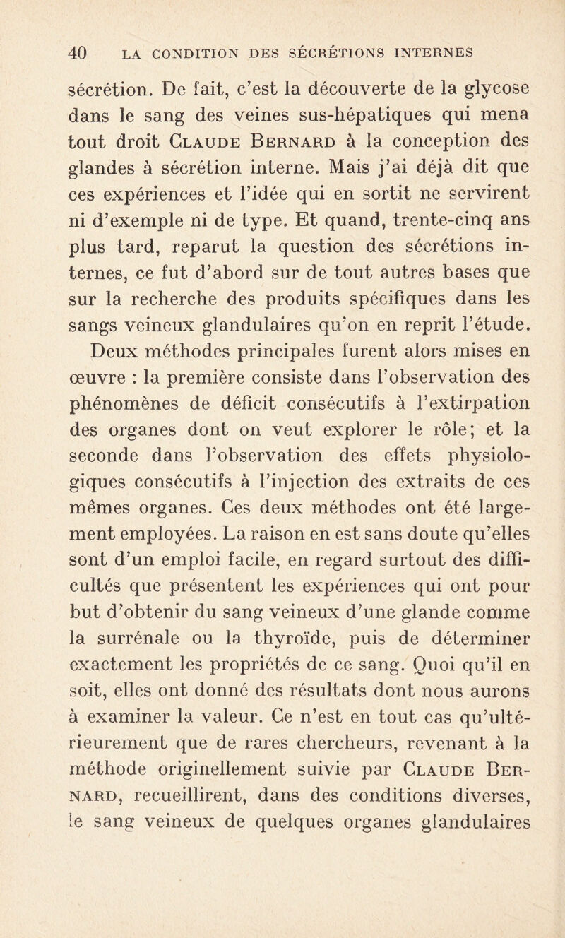 sécrétion. De fait, c’est la découverte de la glycose dans le sang des veines sus-hépatiques qui mena tout droit Claude Bernard à la conception des glandes à sécrétion interne. Mais j’ai déjà dit que ces expériences et l’idée qui en sortit ne servirent ni d’exemple ni de type. Et quand, trente-cinq ans plus tard, reparut la question des sécrétions in- ternes, ce fut d’abord sur de tout autres bases que sur la recherche des produits spécifiques dans les sangs veineux glandulaires qu’on en reprit l’étude. Deux méthodes principales furent alors mises en œuvre : la première consiste dans l’observation des phénomènes de déficit consécutifs à l’extirpation des organes dont on veut explorer le rôle; et la seconde dans l’observation des effets physiolo- giques consécutifs à l’injection des extraits de ces mêmes organes. Ces deux méthodes ont été large- ment employées. La raison en est sans doute qu’elles sont d’un emploi facile, en regard surtout des diffi- cultés que présentent les expériences qui ont pour but d’obtenir du sang veineux d’une glande comme la surrénale ou la thyroïde, puis de déterminer exactement les propriétés de ce sang. Quoi qu’il en soit, elles ont donné des résultats dont nous aurons à examiner la valeur. Ce n’est en tout cas qu’ulté- rieurement que de rares chercheurs, revenant à la méthode originellement suivie par Claude Ber- nard, recueillirent, dans des conditions diverses, le sang veineux de quelques organes glandulaires