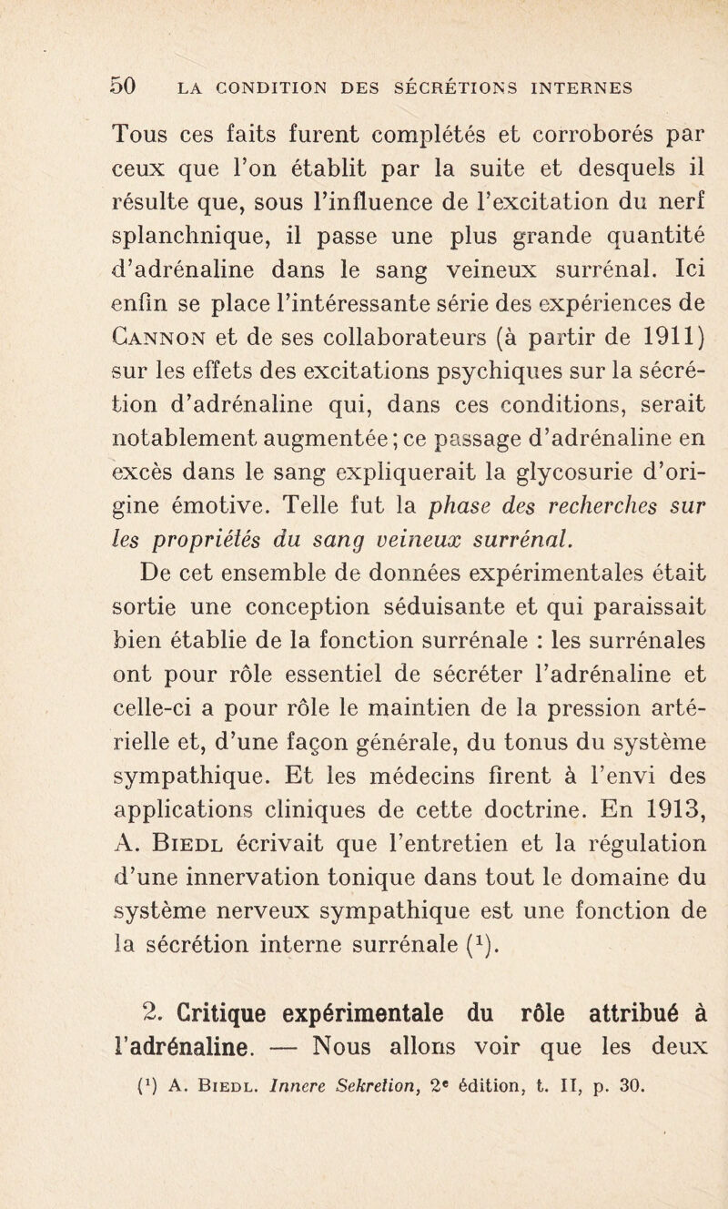 Tous ces faits furent complétés et corroborés par ceux que l’on établit par la suite et desquels il résulte que, sous l’influence de l’excitation du nerf splanchnique, il passe une plus grande quantité d’adrénaline dans le sang veineux surrénal. Ici enfin se place l’intéressante série des expériences de Cannon et de ses collaborateurs (à partir de 1911) sur les effets des excitations psychiques sur la sécré- tion d’adrénaline qui, dans ces conditions, serait notablement augmentée; ce passage d’adrénaline en excès dans le sang expliquerait la glycosurie d’ori- gine émotive. Telle fut la phase des recherches sur les propriétés du sang veineux surrénal. De cet ensemble de données expérimentales était sortie une conception séduisante et qui paraissait bien établie de la fonction surrénale : les surrénales ont pour rôle essentiel de sécréter l’adrénaline et celle-ci a pour rôle le maintien de la pression arté- rielle et, d’une façon générale, du tonus du système sympathique. Et les médecins firent à F envi des applications cliniques de cette doctrine. En 1913, A. Biedl écrivait que l’entretien et la régulation d’une innervation tonique dans tout le domaine du système nerveux sympathique est une fonction de la sécrétion interne surrénale (1). 2. Critique expérimentale du rôle attribué à l’adrénaline. — Nous allons voir que les deux (P A. Biedl. Innere Sekrelion, 2e édition, t. II, p. 30.