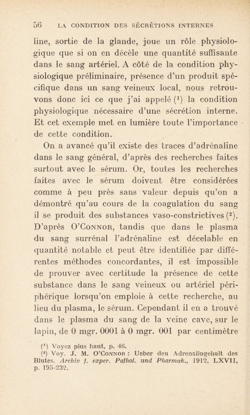 line, sortie de la glande, joue un rôle physiolo- gique que si on en décèle une quantité suffisante dans le sang artériel. A côté de la condition phy- siologique préliminaire, présence d’un produit spé- cifique dans un sang veineux local, nous retrou- vons donc ici ce que j’ai appelé (*) la condition physiologique nécessaire d’une sécrétion interne. Et cet exemple met en lumière toute l’importance de cette condition. On a avancé qu’il existe des traces d’adrénaline dans le sang général, d’après des recherches faites surtout avec le sérum. Or, toutes les recherches faites avec le sérum doivent être considérées comme à peu près sans valeur depuis qu’on a démontré qu’au cours de la coagulation du sang il se produit des substances vaso-constrictives (2). D’après O’Connor, tandis que dans le plasma du sang surrénal l’adrénaline est décelable en quantité notable et peut être identifiée par diffé- rentes méthodes concordantes, il est impossible de prouver avec certitude la présence de cette substance dans le sang veineux ou artériel péri- phérique lorsqu’on emploie à cette recherche, au lieu du plasma, le sérum. Cependant il en a trouvé dans le plasma du sang de la veine cave, sur le lapin, de 0 mgr. 0001 à 0 mgr. 001 par centimètre f1) Voyez plus haut, p. 46. (2) Voy. J. M. O’Connor : Ueber den Adrenalingehalt des Blutes. Archiv /. exper. Pathol, und Pharmak., 1912, LXVII, p. 195-232.