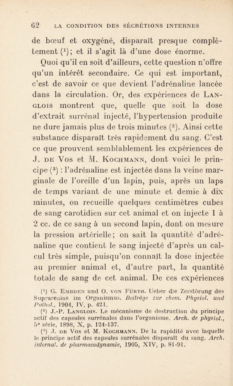 de bœuf et oxygéné, disparaît presque complè- tement f1); et il s’agit là d’une dose énorme. Quoi qu’il en soit d’ailleurs, cette question n’offre qu’un intérêt secondaire. Ce qui est important, c’est de savoir ce que devient l’adrénaline lancée dans la circulation. Or, des expériences de Lan- glois montrent que, quelle que soit la dose d’extrait surrénal injecté, l’hypertension produite ne dure jamais plus de trois minutes (2). Ainsi cette substance disparaît très rapidement du sang. C’est ce que prouvent semblablement les expériences de J. de Vos et M. Kochmann, dont voici le prin- cipe^3) : l’adrénaline est injectée dans la veine mar- ginale de l’oreille d’un lapin, puis, après un laps de temps variant de une minute et demie à dix minutes, on recueille quelques centimètres cubes de sang carotidien sur cet animal et on injecte 1 à 2 cc. de ce sang à un second lapin, dont on mesure la pression artérielle; on sait la quantité d’adré- naline que contient le sang injecté d’après un cal- cul très simple, puisqu’on connaît la dose injectée au premier animal et, d’autre part, la quantité totale de sang de cet animal. De ces expériences (1) G. Embden und O. von Fürth. Ueber die Zerstôrung des Suprarenins irn Organismus. Bcilrdge znr chem. Physiol. und Pathol., 1904, IV, p. 421. (2) J.-P. Langlois. Le mécanisme de destruction du principe actif des capsules surrénales dans l’organisme. Arch. de physiol., 5e série, 1898, X, p. 124-137. (3) J. de Vos et M. Kochmann. De la rapidité avec laquelle le principe actif des capsules surrénales disparaît du sang. Arch. internai, de pharmacodynamie, 1905, XIV, p. 81-91.