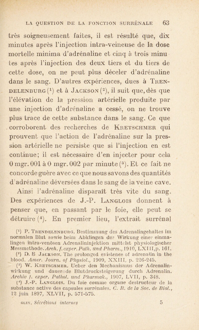 très soigneusement faites, il est résulté que, dix minutes après l’injection intra-veineuse de la dose mortelle minima d’adrénaline et cinq è trois minu tes après l’injection des deux tiers et du tiers de cette dose, on ne peut plus déceler d’adrénaline dans le sang. D’autres expériences, dues à Tren- delenburg(1) et à Jackson (2), il suit que, dès que l’élévation de la pression artérielle produite par une injection d’adrénaline a cessé, on ne trouve plus trace de cette substance dans le sang. Ce que corroborent des recherches de Kretschmer qui prouvent que l’action de l’adrénaline sur la pres- sion artérielle ne persiste que si l’injection en est continue; il est nécessaire d’en injecter pour cela 0 mgr. 001 à 0 mgr. 002 par minute (3). Et ce fait ne concorde guère avec ce que nous savons des quantités d’adrénaline déversées dans le sang de la veine cave. Ainsi l’adrénaline disparaît très vite du sang. Des expériences de J.-P. Langlois donnent à penser que, en passant par le foie, elle peut se détruire (4). En premier lieu, l’extrait surrénal P) P. Trendelenburg. Bestimmung des Adrenalingehaltes im normalen Blut sowie beim Abklingen de? Wirkung einer einma- lingen ihtra-venôsen Adrenalininjektion mittelst physiologischer Messmethode. Arch. f.exper.Paih. und Pharm., 1910, LXIII,p. 161. (2) D. E Jackson. The prolonged existence of adrenaUn in tbe blood. Amer. Journ. of Physiol., 1909, XXIII, p. 226-245. (3) W. Kretschmer. Ueber den Mechanismus der Adrenalin- wirkung und dauernde Blutdrucksteigerung durch Adrenalin. Archiv /. exper. Palhol. und Pharmak., 1907, LVII, p. 348. (4) J.-P. Langlois. Du foie comme organe destructeur de la substance active des capsules surrénales. G. E. de la Soc. de Biol., 12 juin 1897, XLVII, p. 571-575. gley, Sécrétions internes 5