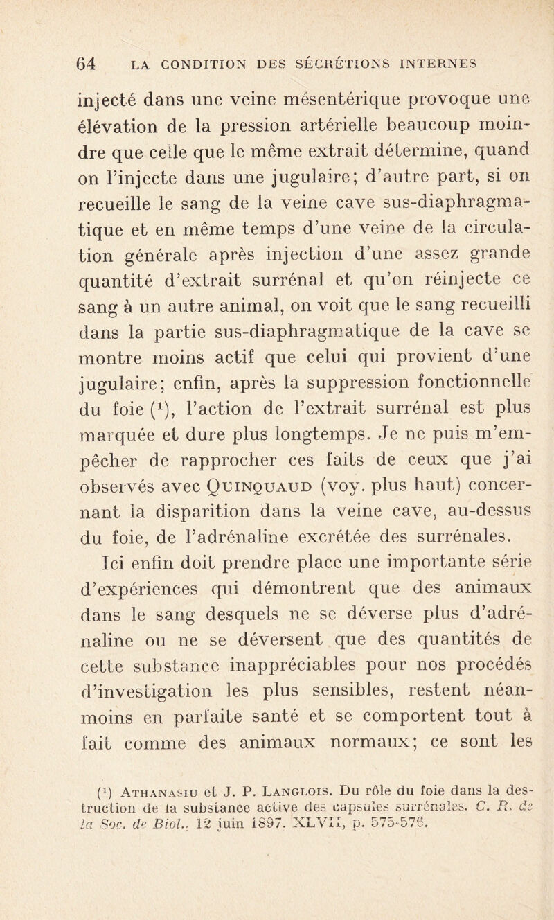 injecté dans une veine mésentérique provoque une élévation de la pression artérielle beaucoup moin- dre que celle que le même extrait détermine, quand on l’injecte dans une jugulaire; d’autre part, si on recueille le sang de la veine cave sus-diaphragma- tique et en même temps d’une veine de la circula- tion générale après injection d’une assez grande quantité d’extrait surrénal et qu’on réinjecte ce sang à un autre animal, on voit que le sang recueilli dans la partie sus-diaphragmatique de la cave se montre moins actif que celui qui provient d’une jugulaire; enfin, après la suppression fonctionnelle du foie (x), faction de l’extrait surrénal est plus marquée et dure plus longtemps. Je ne puis m’em- pêcher de rapprocher ces faits de ceux que j’ai observés avec Quinquaud (voy. plus haut) concer- nant la disparition dans la veine cave, au-dessus du foie, de l’adrénaline excrétée des surrénales. Ici enfin doit prendre place une importante série d’expériences qui démontrent que des animaux dans le sang desquels ne se déverse plus d’adré- naline ou ne se déversent que des quantités de cette substance inappréciables pour nos procédés d’investigation les plus sensibles, restent néan- moins en parfaite santé et se comportent tout à fait comme des animaux normaux; ce sont les (P Athanasiu et J. P. Langlois. Du rôle du foie dans la des- truction de la substance active des capsules surrénales. C. R. de- là Soc. de Biol.. 12 juin 1897. XLVII, p. 575-576.