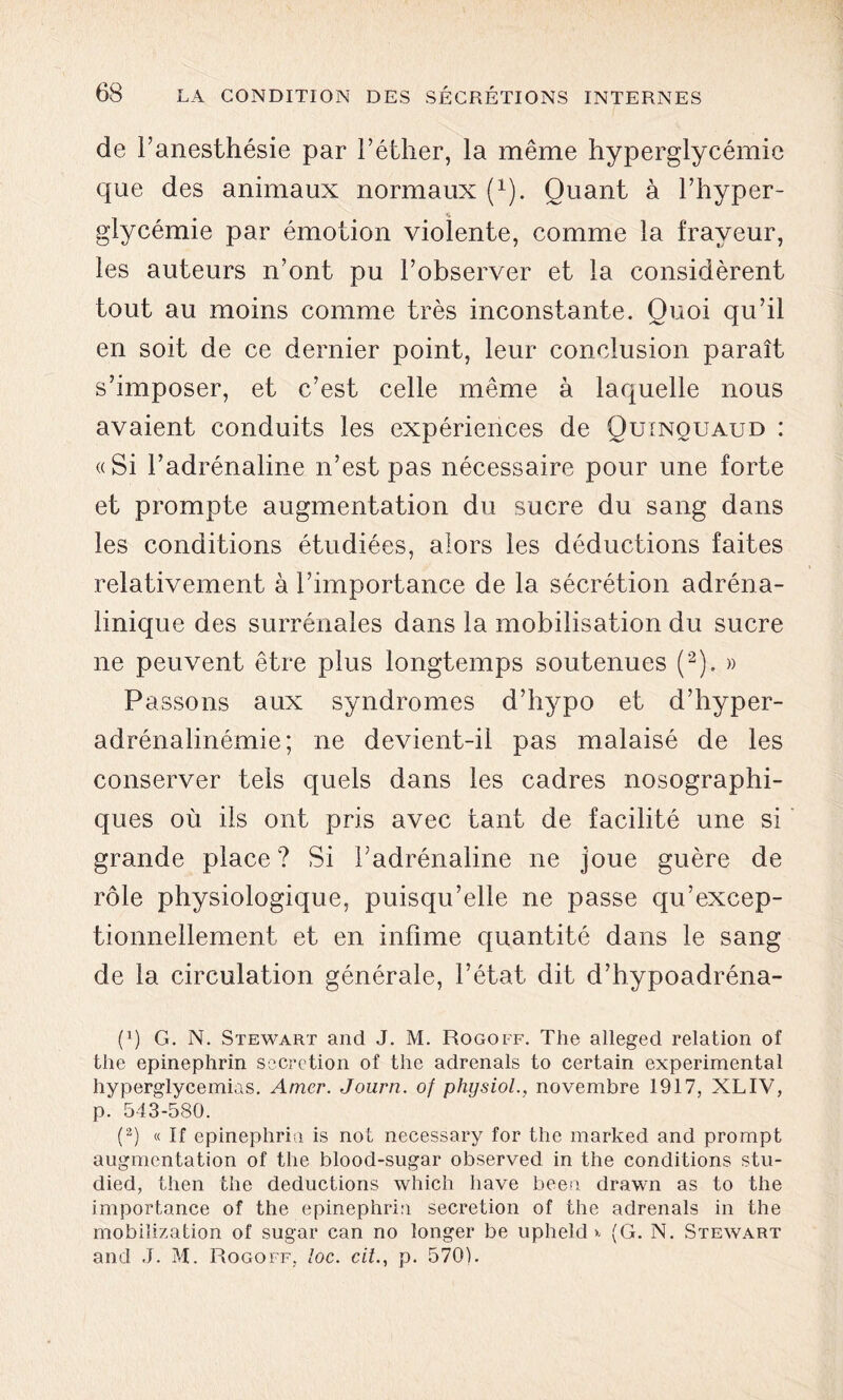 de l’anesthésie par l’éther, la même hyperglycémie que des animaux normaux (1). Quant à l’hyper- glycémie par émotion violente, comme la frayeur, les auteurs n’ont pu l’observer et la considèrent tout au moins comme très inconstante. Quoi qu’il en soit de ce dernier point, leur conclusion paraît s’imposer, et c’est celle même à laquelle nous avaient conduits les expériences de Quinquaud : «Si l’adrénaline n’est pas nécessaire pour une forte et prompte augmentation du sucre du sang dans les conditions étudiées, alors les déductions faites relativement à l’importance de la sécrétion adréna- linique des surrénales dans la mobilisation du sucre ne peuvent être plus longtemps soutenues (2). » Passons aux syndromes d’hypo et d’hyper- adrénalinémie; ne devient-il pas malaisé de les conserver tels quels dans les cadres nosographi- ques où ils ont pris avec tant de facilité une si grande place ? Si l’adrénaline ne joue guère de rôle physiologique, puisqu’elle ne passe qu’excep- tionnellement et en infime quantité dans le sang de la circulation générale, l’état dit d’hypoadréna- p) G. N. Stewart and J. M. Rogoff. The alleged relation of the epinephrin sécrétion of the adrenals to certain experimental hyperglycémies. Amer. Journ. of physiol., novembre 1917, XLIV, p. 543-580. (2) « If epinephrin is not necessary for the marked and prompt augmentation of the blood-sugar observed in the conditions stu- died, then the déductions which hâve been drawn as to the importance of the epinephrin sécrétion of the adrenals in the mobiîization of sugar can no longer be upheld >- (G. N. Stewart and J. M. Rogoff, loc. cit., p. 570).