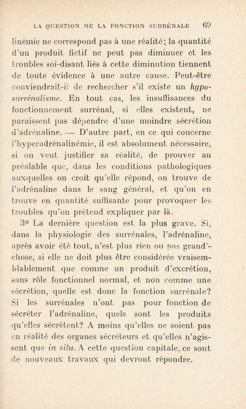 linémie ne correspond pas à une réalité; la quantité d’un produit fictif ne peut pas diminuer et les troubles soi-disant liés à cette diminution tiennent de toute évidence à une autre cause. Peut-être conviendrait-il de rechercher s’il existe un hypo- surrénalisme. En tout cas, les insuffisances du fonctionnement surrénal, si elles existent, ne paraissent pas dépendre d’une moindre sécrétion d’adrénaline. — D’autre part, en ce qui concerne l’hyperadrénalinémie, il est absolument nécessaire, si on veut justifier sa réalité, de prouver au préalable que, dans les conditions pathologiques auxquelles on croit qu’elle répond, on trouve de l’adrénaline dans le sang général, et qu’on en trouve en quantité suffisante pour provoquer les troubles qu’on prétend expliquer par là. 3° La dernière question est la plus grave. Si, dans la physiologie des surrénales, l’adrénaline, après avoir été tout, n’est plus rien ou pas grand’- chose, si elle ne doit plus être considérée vraisem- blablement que comme un produit d’excrétion, sans rôle fonctionner normal, et non comme une sécrétion, quelle est donc la fonction surrénale? Si les surrénales n’ont pas pour fonction de sécréter l’adrénaline, quels sont les produits qu’elles sécrètent? A moins qu’elles ne soient pas en réalité des organes sécréteurs et qu’elles n’agis- sent que in situ. A cette question capitale, ce sont de nouveaux travaux qui devront répondre.