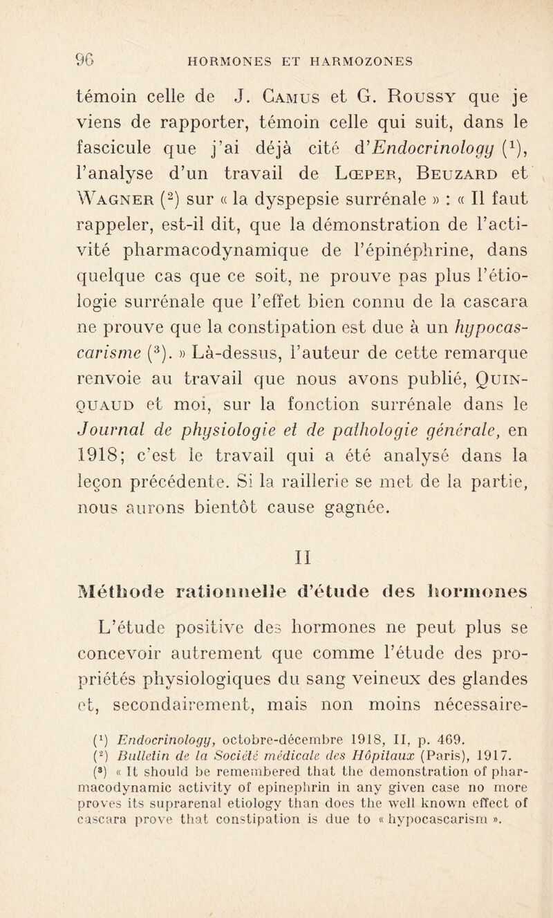 témoin celle de J. Camus et G. Roussy que je viens de rapporter, témoin celle qui suit, dans le fascicule que j’ai déjà cité d’ Endocrinology (1), l’analyse d’un travail de Lœper, Beuzard et Wagner (2) sur « la dyspepsie surrénale » : « Il faut rappeler, est-il dit, que la démonstration de l’acti- vité pharmacodynamique de l’épinéphrine, dans quelque cas que ce soit, ne prouve pas plus l’étio- logie surrénale que l’effet bien connu de la cascara ne prouve que la constipation est due à un hypocas- carisme (3). » Là-dessus, l’auteur de cette remarque renvoie au travail que nous avons publié, Quin- ouaud et moi, sur la fonction surrénale dans le Journal de physiologie et de pathologie générale, en 1918; c’est le travail qui a été analysé dans la leçon précédente. Si la raillerie se met de la partie, nous aurons bientôt cause gagnée. II Méthode rationnelle d’étude des hormones L’étude positive des hormones ne peut plus se concevoir autrement que comme l’étude des pro- priétés physiologiques du sang veineux des glandes et, secondairement, mais non moins nécessaire- (x) Endocrinology, octobre-décembre 1918, II, p. 469. (2) Bulletin de la Société médicale des Hôpitaux (Paris), 1917. (8) « Il should be remembered that tlie démonstration of phar- macodynamie activity of epinephrin in any given case no more proves its suprarénal etiology tlian does the well known effect of cascara prove that constipation is due to « hypocascarism ».