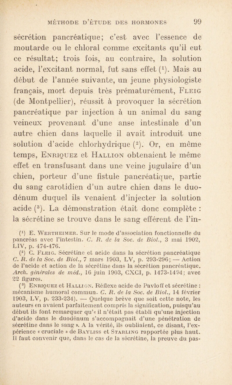 sécrétion pancréaticjue; c’est avec l’essence de moutarde ou le chloral comme excitants qu’il eut ce résultat; trois fois, au contraire, la solution acide, l’excitant normal, fut sans effet (1). Mais au début de l’année suivante, un jeune physiologiste français, mort depuis très prématurément, Fleig (de Montpellier), réussit à provoquer la sécrétion pancréatique par injection à un animal du sang veineux provenant d’une anse intestinale d’un autre chien dans laquelle il avait introduit une solution d’acide chlorhydrique (2). Or, en même temps, Enriouez et Hallion obtenaient le même effet en transfusant dans une veine jugulaire d’un chien, porteur d’une fistule pancréatique, partie du sang carotidien d’un autre chien dans le duo- dénum duquel ils venaient d’injecter la solution acide (3). La démonstration était donc complète : la sécrétine se trouve dans le sang efférent de l’in- p) E. Wertheimer. Sur le mode d’association fonctionnelle du pancréas avec l’intestin. G. R. de la Soc. de Biol., 3 mai 1902, LIV, p. 474-476. (2) G. Fleig. Sécrétine et acide dans la sécrétion pancréatique C. R. de la Soc. de Biol., 7 mars 1903, LV, p. 293-296; — Action de l’acide et action de la sécrétine dans la sécrétion pancréatique. Arch. générales de méd., 16 juin 1903, CXGI, p. 1473-1494; avec 22 figures. (3) Enriouez et Hallion. Réflexe acide de Pavlofî et sécrétine : mécanisme humoral commun. C. R. de la Soc. de Biol., 14 février 1903, LV, p. 233-234). — Quelque brève que soit cette note, les auteurs en avaient parfaitement compris la signification, puisqu’au début ils font remarquer qu’« il n’était pas établi qu’une injection d’acide dans le duodénum s’accompagnait d’une pénétration de sécrétine dans le sang ». A la vérité, ils oubliaient, ce disant, l’ex- périence « cruciale » de Bayliss et Starling rapportée plus haut. Il faut convenir que, dans le cas de la sécrétine, la preuve du pas-