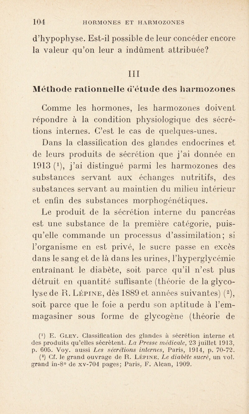 d’hypophyse. Est-il possible de leur concéder encore la valeur qu’on leur a indûment attribuée? III Méthode rationnelle d’étude des haraiozones Gomme les hormones, les harmozones doivent répondre à la condition physiologique des sécré- tions internes. C’est le cas de quelques-unes. Dans la classification des glandes endocrines et de leurs produits de sécrétion que j’ai donnée en 1913 (1), j’ai distingué parmi les harmozones des substances servant aux échanges nutritifs, des substances servant au maintien du milieu intérieur et enfin des substances morphogénétiques. Le produit de la sécrétion interne du pancréas est une substance de la première catégorie, puis- qu’elle commande un processus d’assimilation; si l’organisme en est privé, le sucre passe en excès dans le sang et de là dans les urines, l’hyperglycémie entraînant le diabète, soit parce qu’il n’est plus détruit en quantité suffisante (théorie de la glyco- lyse de R. Lépine, dès 1889 et années suivantes) (2), soit parce que le foie a perdu son aptitude à l’em- magasiner sous forme de glycogène (théorie de p) E. Gley. Classification des glandes à sécrétion interne et des produits qu’elles sécrètent. La Presse médicale, 23 juillet 1913, p. 605. Voy. aussi Les sécrétions internes, Paris, 1914, p. 70-72. (2) Cf. le grand ouvrage de R. Lépine. Le diabète sucré, un vol. grand in-8° de xv-704 pages; Paris, F. Alcan, 1909.