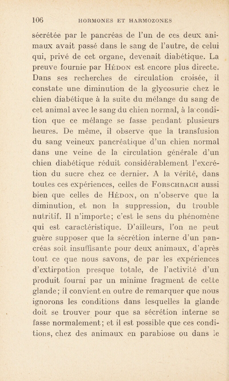 sécrétée par le pancréas de l’un de ces deux ani- maux avait passé dans le sang de l’autre, de celui qui, privé de cet organe, devenait diabétique. La preuve fournie par Hédon est encore plus directe. Dans ses recherches de circulation croisée, il constate une diminution de la glycosurie chez le chien diabétique à la suite du mélange du sang de cet animal avec le sang du chien normal, à la condi- tion que ce mélange se fasse pendant plusieurs heures. De même, il observe que la transfusion du sang veineux pancréatique d’un chien normal dans une veine de la circulation générale d’un chien diabétique réduit considérablement l’excré- tion du sucre chez ce dernier. A la vérité, dans toutes ces expériences, celles de Forschbach aussi bien que celles de Hédon, on n’observe que la diminution, et non la suppression, du trouble nutritif. Il n’importe; c’est le sens du phénomène qui est caractéristique. D’ailleurs, l’on ne peut guère supposer que la sécrétion interne d’un pan- créas soit insuffisante pour deux animaux, d’après tout ce que nous savons, de par les expériences d’extirpation presque totale, de l’activité d’un produit fourni par un minime fragment de cette glande; il convient en outre de remarquer que nous ignorons les conditions dans lesquelles la glande doit se trouver pour que sa sécrétion interne se fasse normalement; et il est possible que ces condi- tions, chez des animaux en parabiose ou dans le