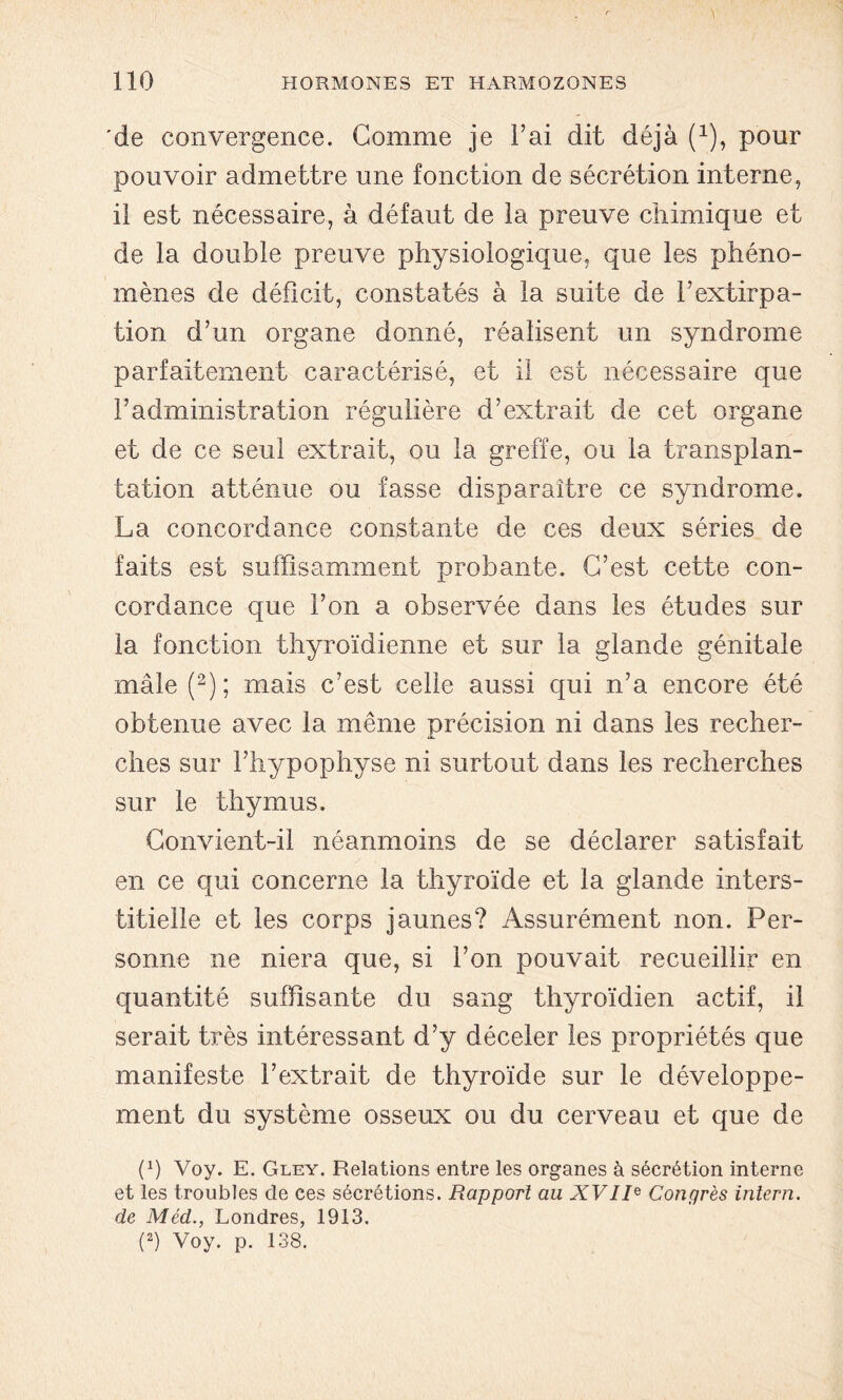 'de convergence. Gomme je l’ai dit déjà (1), pour pouvoir admettre une fonction de sécrétion interne, il est nécessaire, à défaut de la preuve chimique et de la double preuve physiologique, que les phéno- mènes de déficit, constatés à la suite de l’extirpa- tion d’un organe donné, réalisent un syndrome parfaitement caractérisé, et il est nécessaire que l’administration régulière d’extrait de cet organe et de ce seul extrait, ou la greffe, ou la transplan- tation atténue ou fasse disparaître ce syndrome. La concordance constante de ces deux séries de faits est suffisamment probante. C’est cette con- cordance que l’on a observée dans les études sur la fonction thyroïdienne et sur la glande génitale mâle (2); mais c’est celle aussi qui n’a encore été obtenue avec la même précision ni dans les recher- ches sur l’hypophyse ni surtout dans les recherches sur le thymus. Convient-il néanmoins de se déclarer satisfait en ce qui concerne la thyroïde et la glande inters- titielle et les corps jaunes? Assurément non. Per- sonne ne niera que, si l’on pouvait recueillir en quantité suffisante du sang thyroïdien actif, il serait très intéressant d’y déceler les propriétés que manifeste l’extrait de thyroïde sur le développe- ment du système osseux ou du cerveau et que de (a) Voy. E. Gley. Relations entre les organes à sécrétion interne et les troubles de ces sécrétions. Rapport au XVIR Congrès intern. de Méd., Londres, 1913. (2) Voy. p. 138.