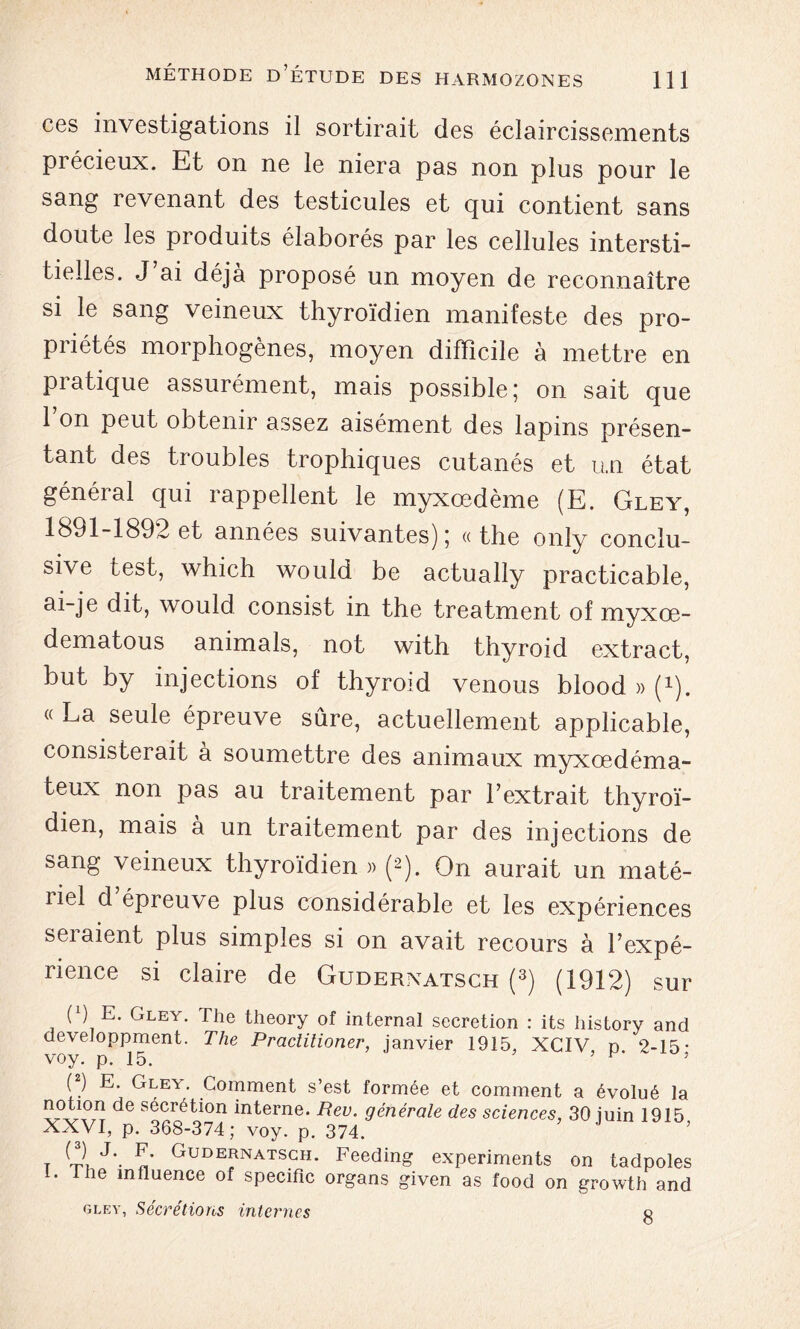 ces investigations il sortirait des éclaircissements précieux. Et on ne le niera pas non plus pour le sang revenant des testicules et qui contient sans doute les produits élaborés par les cellules intersti- tielles. J’ai déjà proposé un moyen de reconnaître si le sang veineux thyroïdien manifeste des pro- priétés morphogènes, moyen difficile à mettre en piatique assurément, mais possible,* on sait que 1 on peut obtenir assez aisément des lapins présen- tant des troubles trophiques cutanés et un état général qui rappellent le myxœdème (E. Gley, 1891-1892 et années suivantes) 5 « the only conclu- sive test, which would be actually practicable, ai-je dit, would consist in the treatment of myxœ- dematous animais, not with thyroid extract, but by injections of thyroid venous blood » (*). « La seule épreuve sûre, actuellement applicable, consisterait a soumettre des animaux myxœdéma- teux non pas au traitement par l’extrait thyroï- dien, mais à un traitement par des injections de sang veineux thyroïdien » (2). On aurait un maté- liel d épreuve plus considérable et les expériences seraient plus simples si on avait recours à l’expé- rience si claire de Guderxatsch (3) (1912) sur ( ) E. Gley. The theory of internai sécrétion : its history and developpment. The Practitioner, janvier 1915, XCIV n 2-15- voy. p. 15. ’ } (2) E. Gley. Comment s’est formée et comment a évolué la de sécrétion interne. Rev. générale des sciences, 30 juin 1915 XXVI, p. 368-374; voy. p. 374. t Cl J'- C GudeJnatsgh- Feeding experiments on tadpoles 1. lhe influence of spécifie organs given as food on growth and gley, Sécrétions internes o