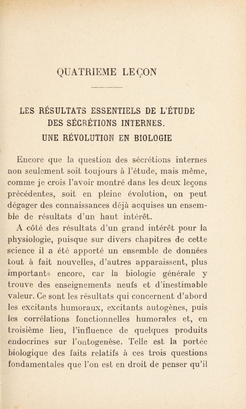 QUATRIEME LEÇON LES RÉSULTATS ESSENTIELS DE L’ÉTUDE DES SÉCRÉTIONS INTERNES. UNE RÉVOLUTION EN BIOLOGIE Encore que la question des sécrétions internes non seulement soit toujours à l’étude, mais même, comme je crois l’avoir montré dans les deux leçons précédentes, soit en pleine évolution, on peut dégager des connaissances déjà acquises un ensem- ble de résultats d’un haut intérêt. A côté des résultats d’un grand intérêt pour la physiologie, puisque sur divers chapitres de cette science il a été apporté un ensemble de données tout à fait nouvelles, d’autres apparaissent, plus importants encore, car la biologie générale y trouve des enseignements neufs et d’inestimable valeur. Ce sont les résultats qui concernent d’abord les excitants humoraux, excitants autogènes, puis les corrélations fonctionnelles humorales et, en troisième lieu, l’influence de quelques produits endocrines sur l’ontogenèse. Telle est la portée biologique des faits relatifs à ces trois questions fondamentales que l’on est en droit de penser qu’il