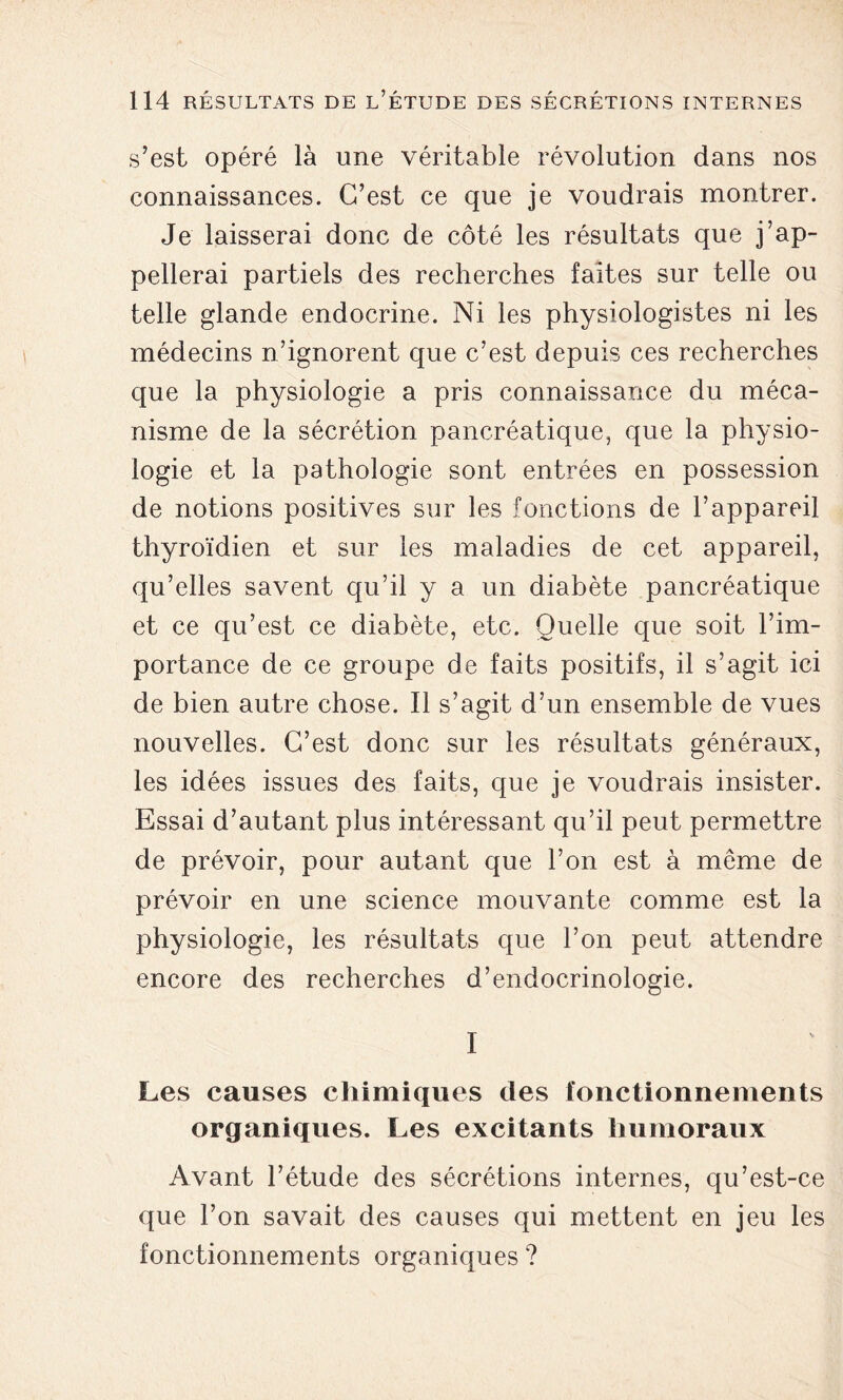 s’est opéré là une véritable révolution dans nos connaissances. C’est ce que je voudrais montrer. Je laisserai donc de côté les résultats que j’ap- pellerai partiels des recherches faites sur telle ou telle glande endocrine. Ni les physiologistes ni les médecins n’ignorent que c’est depuis ces recherches que la physiologie a pris connaissance du méca- nisme de la sécrétion pancréatique, que la physio- logie et la pathologie sont entrées en possession de notions positives sur les fonctions de l’appareil thyroïdien et sur les maladies de cet appareil, qu’elles savent qu’il y a un diabète pancréatique et ce qu’est ce diabète, etc. Quelle que soit l’im- portance de ce groupe de faits positifs, il s’agit ici de bien autre chose. Il s’agit d’un ensemble de vues nouvelles. C’est donc sur les résultats généraux, les idées issues des faits, que je voudrais insister. Essai d’autant plus intéressant qu’il peut permettre de prévoir, pour autant que l’on est à même de prévoir en une science mouvante comme est la physiologie, les résultats que l’on peut attendre encore des recherches d’endocrinologie. I Les causes chimiques des fonctionnements organiques. Les excitants humoraux Avant l’étude des sécrétions internes, qu’est-ce que l’on savait des causes qui mettent en jeu les fonctionnements organiques ?