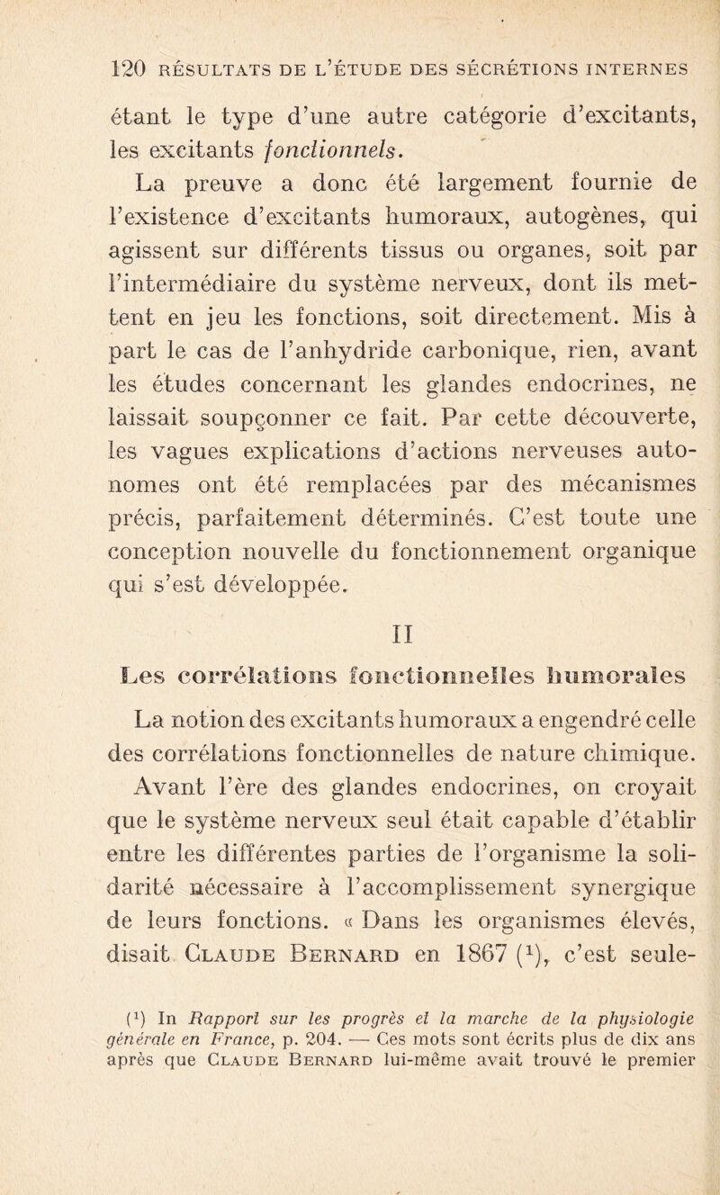 i étant le type d’une autre catégorie d’excitants, les excitants fonctionnels. La preuve a donc été largement fournie de l’existence d’excitants humoraux, autogènes, qui agissent sur différents tissus ou organes, soit par l’intermédiaire du système nerveux, dont ils met- tent en jeu les fonctions, soit directement. Mis à part le cas de l’anhydride carbonique, rien, avant les études concernant les glandes endocrines, ne laissait soupçonner ce fait. Par cette découverte, les vagues explications d’actions nerveuses auto- nomes ont été remplacées par des mécanismes précis, parfaitement déterminés. C’est toute une conception nouvelle du fonctionnement organique qui s’est développée. II Les corrélations fonctionnelles Immorales La notion des excitants humoraux a engendré celle des corrélations fonctionnelles de nature chimique. Avant l’ère des glandes endocrines, on croyait que le système nerveux seul était capable d’établir entre les différentes parties de l’organisme la soli- darité nécessaire à l’accomplissement synergique de leurs fonctions. « Dans les organismes élevés, disait Claude Bernard en 1867 (1), c’est seule- D) In Rapport sur les progrès et la marche de la physiologie générale en France, p. 204. — Ces mots sont écrits plus cle dix ans après que Claude Bernard lui-même avait trouvé le premier