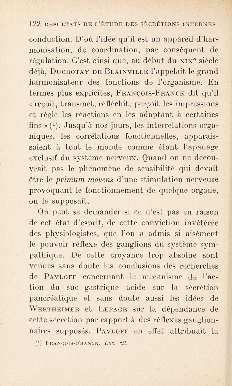 conduction. D’où l’idée qu’il est un appareil d’har- monisation, de coordination, par conséquent de régulation. C’est ainsi que, au début du xixe siècle déjà, Ducrotay de Blainville l’appelait le grand harmonisateur des fonctions de l’organisme. En termes plus explicites, François-Franck dit qu’il « reçoit, transmet, réfléchit, perçoit les impressions et règle les réactions en les adaptant à certaines fins » Q). Jusqu’à nos jours, les interrelations orga- niques, les corrélations fonctionnelles, apparais- saient à tout le monde comme étant l’apanage exclusif du système nerveux. Quand on ne décou- vrait pas le phénomène de sensibilité qui devait être le primum movens d’une stimulation nerveuse provoquant le fonctionnement de quelque organe, on le supposait. On peut se demander si ce n’est pas en raison de cet état d’esprit, de cette conviction invétérée des physiologistes, que l’on a admis si aisément le pouvoir réflexe des ganglions du système sym- pathique. De cette croyance trop absolue sont venues sans doute les conclusions des recherches de Pavloff concernant le mécanisme de l’ac- tion du suc gastrique acide sur la sécrétion pancréatique et sans doute aussi les idées de Wertheimer et Lepage sur la dépendance de cette sécrétion par rapport à des réflexes ganglion- naires supposés. Pavloff en effet attribuait la (x) François-Franck. Loc. cil.