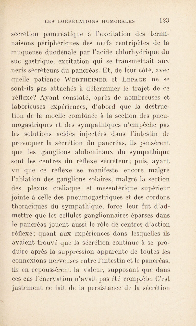 sécrétion pancréatique à l’excitation des termi- naisons périphériques des nerfs centripètes de la muqueuse duodénale par l’acide chlorhydrique du suc gastrique, excitation qui se transmettait aux nerfs sécréteurs du pancréas. Et, de leur côté, avec quelle patience Wertheimer et Lepage ne se sont-ils pas attachés à déterminer le trajet de ce réflexe? Ayant constaté, après de nombreuses et laborieuses expériences, d’abord que la destruc- tion de la moelle combinée à la section des pneu- mogastriques et des sympathiques n’empêche pas les solutions acides injectées dans l’intestin de provoquer la sécrétion du pancréas, ils pensèrent que les ganglions abdominaux du sympathique sont les centres du réflexe sécréteur; puis, ayant vu que ce réflexe se manifeste encore malgré l’ablation des ganglions solaires, malgré la section des plexus cœliaque et mésentérique supérieur jointe à celle des pneumogastriques et des cordons thoraciques du sympathique, force leur fut d’ad- mettre que les cellules ganglionnaires éparses dans le pancréas jouent aussi le rôle de centres d’action réflexe; quant aux expériences dans lesquelles ils avaient trouvé que la sécrétion continue à se pro- duire après la suppression apparente de toutes les connexions nerveuses entre l’intestin et le pancréas, ils en repoussèrent la valeur, supposant que dans ces cas l’énervation n’avait pas été complète. C’est justement ce fait de la persistance de la sécrétion