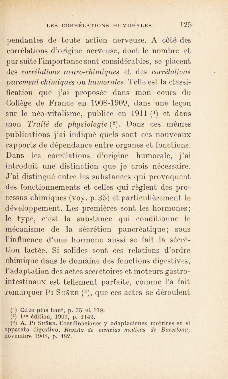 pendantes de toute action nerveuse. A côté des corrélations d’origine nerveuse, dont le nombre et par suite l’importance sont considérables, se placent des corrélations neuro-chimiques et des corrélations purement chimiques ou humorales. Telle est la classi- fication que j’ai proposée dans mon cours du Collège de France en 1908-1909, dans une leçon sur le néo-vitalisme, publiée en 1911 (x) et dans mon Traité de physiologie (2). Dans ces mêmes publications j’ai indiqué quels sont ces nouveaux rapports de dépendance entre organes et fonctions. Dans les corrélations d’origine humorale, j’ai introduit une distinction que je crois nécessaire. J’ai distingué entre les substances qui provoquent des fonctionnements et celles qui règlent des pro- cessus chimiques (voy. p.35) et particulièrement le développement. Les premières sont les hormones; le type, c’est la substance qui conditionne le mécanisme de la sécrétion pancréatique; sous l’influence d’une hormone aussi se fait la sécré- tion lactée. Si solides sont ces relations d’ordre chimique dans le domaine des fonctions digestives, l’adaptation des actes sécrétoires et moteurs gastro- intestinaux est tellement parfaite, comme l’a fait remarquer Pi Suner (3), que ces actes se déroulent (x) Citée plus haut, p. 35 et 118. (a) lre édition, 1907, p. 1142. (3) A. Pi Suner. Coordinaciones y adaptaciones motrices en el apparato digestivo. Revisla de eiencias medicas de Barcelona, novembre 1908, p. 482.